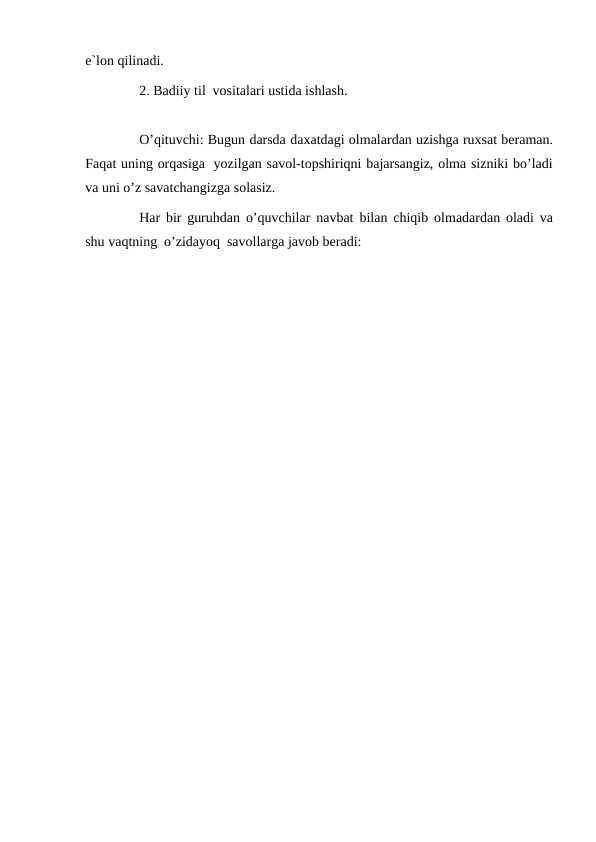 e`lon qilinadi.
2. Badiiy til vositalari ustida ishlash.
O’qituvchi: Bugun darsda daxatdagi olmalardan uzishga ruxsat beraman.
Faqat uning orqasiga yozilgan savol-topshiriqni bajarsangiz, olma sizniki bo’ladi
va uni o’z savatchangizga solasiz.
Har bir guruhdan o’quvchilar navbat bilan chiqib olmadardan oladi va
shu vaqtning o’zidayoq savollarga javob beradi:
