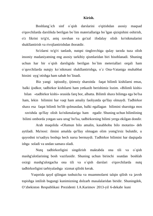 Kirish.
Boshlang`ich 
sinf 
o`qish 
darslarini 
o'qitishdan 
asosiy 
maqsad
o'quvchilarda darslikda berilgan bo`lim materiallariga bo`lgan qiziqishini oshirish,
o'z fikrini to'g'ri, aniq ravshan va go'zal 
ifodalay 
olish 
ko'nikmalarini
shakllantirish va rivojlantirishdan iboratdir.
So'zlarni  to'g'ri tanlash, nutqni  tinglovchiga  qulay  tarzda  tuza  olish
insoniy madaniyatning eng asosiy tarkibiy qismlaridan biri hisoblanadi. Shuning
uchun har bir o`qish darsligida berilgan bo`lim meteriallari orqali ham
o`quvchilarda nutqiy ko`nikmani shakllantirishga, o`z Ona-Vataniga muhabbat
hissini uyg`otishga ham sabab bo`linadi.
Biz yangi
iqtisodiy, ijtimoiy sharoitda
faqat bilimli kishilarni emas,
balki ijodkor, tadbirkor kishilarni ham yetkazib berishimiz lozim. «Bilimli kishi»
bilan
«tadbirkor kishi» orasida farq bor, albatta. Bilimli shaxs bilimga ega bo'lsa
ham, lekin
bilimini har vaqt ham amaliy faoliyatda qo'llay olmaydi. Tadbirkor
shaxs esa faqat bilimli bo'lib qolmasdan, balki egallagan
bilimini sharoitga mos
ravishda qo'llay olish ko'nikmalariga ham
egadir. Shuning uchun bilimlining
bilimi omborda yotgan sara urug' bo'lsa, tadbirkorning bilimi yerga ekilgan dondir.
Arab maqolida «Olumun bilo amalin, kasabhobu bilo motarin» deb
aytiladi. Ma'nosi: ilmini amalda qo'llay olmagan olim yomg'irsiz bulutdir, u
quyoshni to'sadiyu boshqa hech narsa bermaydi. Tadbirkor bilimini har daqiqada
ishga soladi va undan samara oladi.
Nutq 
tadbirkorligini 
singdirish 
maktabda 
ona 
tili 
va 
o`qish
mashg'ulotlarining bosh vazifasidir. Shuning uchun birinchi soatdan boshlab
oxirgi mashg'ulotgacha ona tili va o`qish darslari 
o'quvchilarda 
nutq
tadbirkorligini tarbiyalashga xizmat qilishi kerak.
Yuqorida qayd qilingan tushuicha va muammolarni talqin qilish va javob
topishga intilish bugungi kunimizning dolzarb masalalaridan biridir. Shuningdek,
O’zbekiston Respublikasi Prezidenti I.A.Karimov 2013-yil 6-dekabr kuni
