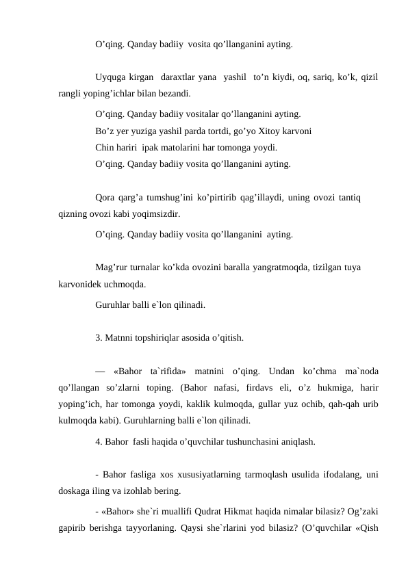 O’qing. Qanday badiiy vosita qo’llanganini ayting.
Uyquga kirgan daraxtlar yana yashil to’n kiydi, oq, sariq, ko’k, qizil
rangli yoping’ichlar bilan bezandi.
O’qing. Qanday badiiy vositalar qo’llanganini ayting. 
Bo’z yer yuziga yashil parda tortdi, go’yo Xitoy karvoni 
Chin hariri ipak matolarini har tomonga yoydi.
O’qing. Qanday badiiy vosita qo’llanganini ayting.
Qora qarg’a tumshug’ini ko’pirtirib qag’illaydi, uning ovozi tantiq 
qizning ovozi kabi yoqimsizdir.
O’qing. Qanday badiiy vosita qo’llanganini ayting.
Mag’rur turnalar ko’kda ovozini baralla yangratmoqda, tizilgan tuya 
karvonidek uchmoqda.
Guruhlar balli e`lon qilinadi.
3. Matnni topshiriqlar asosida o’qitish.
—
«Bahor ta`rifida» matnini o’qing. Undan ko’chma ma`noda
qo’llangan so’zlarni toping. (Bahor nafasi, firdavs eli, o’z hukmiga, harir
yoping’ich, har tomonga yoydi, kaklik kulmoqda, gullar yuz ochib, qah-qah urib
kulmoqda kabi). Guruhlarning balli e`lon qilinadi.
4. Bahor fasli haqida o’quvchilar tushunchasini aniqlash.
- Bahor fasliga xos xususiyatlarning tarmoqlash usulida ifodalang, uni
doskaga iling va izohlab bering.
- «Bahor» she`ri muallifi Qudrat Hikmat haqida nimalar bilasiz? Og’zaki
gapirib berishga tayyorlaning. Qaysi she`rlarini yod bilasiz? (O’quvchilar «Qish

