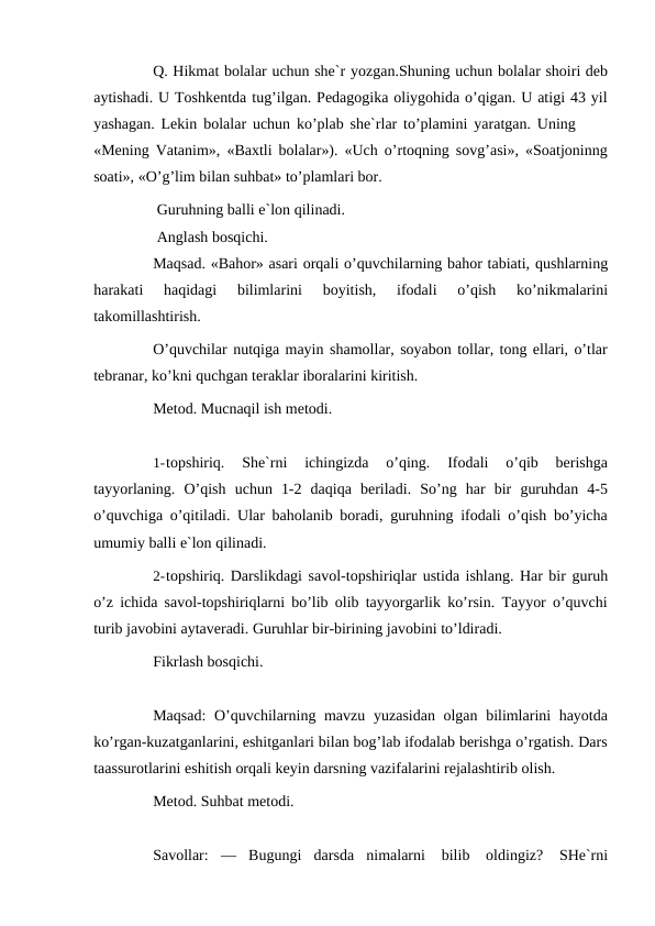 Q. Hikmat bolalar uchun she`r yozgan.Shuning uchun bolalar shoiri deb
aytishadi. U Toshkentda tug’ilgan. Pedagogika oliygohida o’qigan. U atigi 43 yil
yashagan. Lekin bolalar uchun ko’plab she`rlar to’plamini yaratgan. Uning
«Mening Vatanim», «Baxtli bolalar»). «Uch o’rtoqning sovg’asi», «Soatjoninng
soati», «O’g’lim bilan suhbat» to’plamlari bor.
Guruhning balli e`lon qilinadi.
Anglash bosqichi.
Maqsad. «Bahor» asari orqali o’quvchilarning bahor tabiati, qushlarning
harakati 
haqidagi 
bilimlarini 
boyitish, 
ifodali 
o’qish 
ko’nikmalarini
takomillashtirish.
O’quvchilar nutqiga mayin shamollar, soyabon tollar, tong ellari, o’tlar
tebranar, ko’kni quchgan teraklar iboralarini kiritish.
Metod. Mucnaqil ish metodi.
1-topshiriq. 
She`rni 
ichingizda 
o’qing. 
Ifodali 
o’qib 
berishga
tayyorlaning. O’qish uchun 1-2 daqiqa beriladi. So’ng har bir guruhdan 4-5
o’quvchiga o’qitiladi. Ular baholanib boradi, guruhning ifodali o’qish bo’yicha
umumiy balli e`lon qilinadi.
2-topshiriq. Darslikdagi savol-topshiriqlar ustida ishlang. Har bir guruh
o’z ichida savol-topshiriqlarni bo’lib olib tayyorgarlik ko’rsin. Tayyor o’quvchi
turib javobini aytaveradi. Guruhlar bir-birining javobini to’ldiradi.
Fikrlash bosqichi.
Maqsad:  O’quvchilarning mavzu yuzasidan olgan bilimlarini hayotda
ko’rgan-kuzatganlarini, eshitganlari bilan bog’lab ifodalab berishga o’rgatish. Dars
taassurotlarini eshitish orqali keyin darsning vazifalarini rejalashtirib olish.
Metod. Suhbat metodi.
Savollar: — Bugungi darsda nimalarni 
bilib 
oldingiz? SHe`rni
