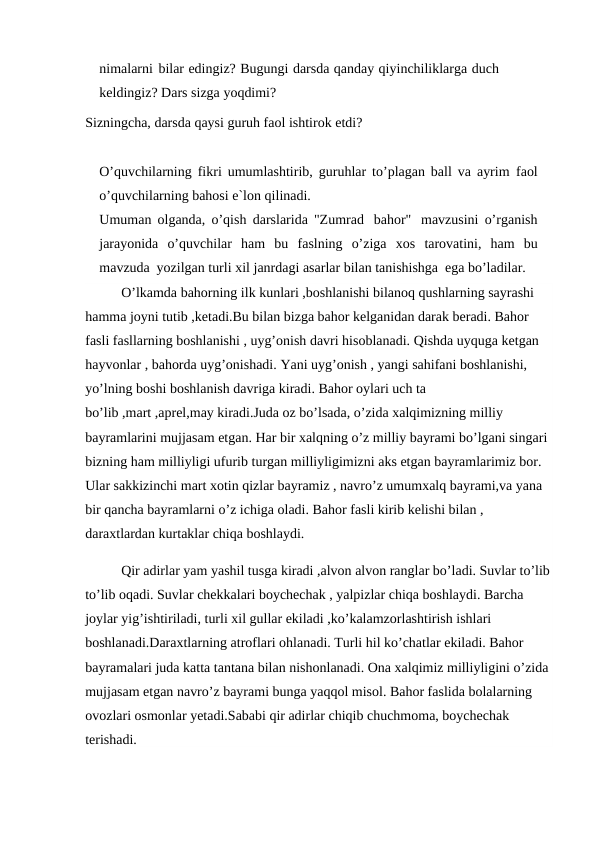 nimalarni bilar edingiz? Bugungi darsda qanday qiyinchiliklarga duch 
keldingiz? Dars sizga yoqdimi?
Sizningcha, darsda qaysi guruh faol ishtirok etdi?
O’quvchilarning fikri umumlashtirib, guruhlar to’plagan ball va ayrim faol
o’quvchilarning bahosi e`lon qilinadi.
Umuman olganda, o’qish darslarida "Zumrad bahor" mavzusini o’rganish
jarayonida  o’quvchilar  ham  bu faslning  o’ziga  xos tarovatini,  ham  bu
mavzuda yozilgan turli xil janrdagi asarlar bilan tanishishga ega bo’ladilar.
O’lkamda bahorning ilk kunlari ,boshlanishi bilanoq qushlarning sayrashi 
hamma joyni tutib ,ketadi.Bu bilan bizga bahor kelganidan darak beradi. Bahor 
fasli fasllarning boshlanishi , uyg’onish davri hisoblanadi. Qishda uyquga ketgan 
hayvonlar , bahorda uyg’onishadi. Yani uyg’onish , yangi sahifani boshlanishi, 
yo’lning boshi boshlanish davriga kiradi. Bahor oylari uch ta 
bo’lib ,mart ,aprel,may kiradi.Juda oz bo’lsada, o’zida xalqimizning milliy 
bayramlarini mujjasam etgan. Har bir xalqning o’z milliy bayrami bo’lgani singari 
bizning ham milliyligi ufurib turgan milliyligimizni aks etgan bayramlarimiz bor. 
Ular sakkizinchi mart xotin qizlar bayramiz , navro’z umumxalq bayrami,va yana 
bir qancha bayramlarni o’z ichiga oladi. Bahor fasli kirib kelishi bilan , 
daraxtlardan kurtaklar chiqa boshlaydi.
Qir adirlar yam yashil tusga kiradi ,alvon alvon ranglar bo’ladi. Suvlar to’lib
to’lib oqadi. Suvlar chekkalari boychechak , yalpizlar chiqa boshlaydi. Barcha 
joylar yig’ishtiriladi, turli xil gullar ekiladi ,ko’kalamzorlashtirish ishlari 
boshlanadi.Daraxtlarning atroflari ohlanadi. Turli hil ko’chatlar ekiladi. Bahor 
bayramalari juda katta tantana bilan nishonlanadi. Ona xalqimiz milliyligini o’zida 
mujjasam etgan navro’z bayrami bunga yaqqol misol. Bahor faslida bolalarning 
ovozlari osmonlar yetadi.Sababi qir adirlar chiqib chuchmoma, boychechak 
terishadi.
