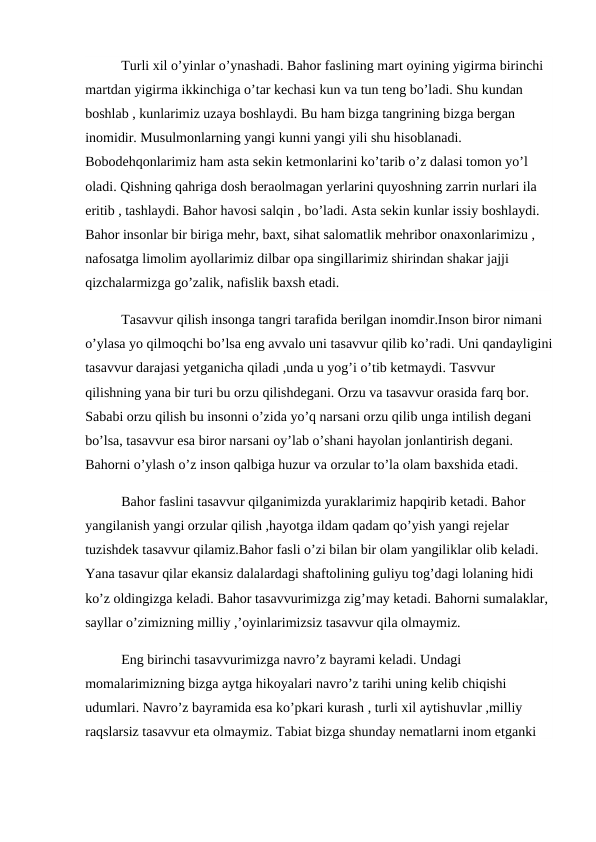 Turli xil o’yinlar o’ynashadi. Bahor faslining mart oyining yigirma birinchi 
martdan yigirma ikkinchiga o’tar kechasi kun va tun teng bo’ladi. Shu kundan 
boshlab , kunlarimiz uzaya boshlaydi. Bu ham bizga tangrining bizga bergan 
inomidir. Musulmonlarning yangi kunni yangi yili shu hisoblanadi. 
Bobodehqonlarimiz ham asta sekin ketmonlarini ko’tarib o’z dalasi tomon yo’l 
oladi. Qishning qahriga dosh beraolmagan yerlarini quyoshning zarrin nurlari ila 
eritib , tashlaydi. Bahor havosi salqin , bo’ladi. Asta sekin kunlar issiy boshlaydi. 
Bahor insonlar bir biriga mehr, baxt, sihat salomatlik mehribor onaxonlarimizu , 
nafosatga limolim ayollarimiz dilbar opa singillarimiz shirindan shakar jajji 
qizchalarmizga go’zalik, nafislik baxsh etadi.
Tasavvur qilish insonga tangri tarafida berilgan inomdir.Inson biror nimani 
o’ylasa yo qilmoqchi bo’lsa eng avvalo uni tasavvur qilib ko’radi. Uni qandayligini
tasavvur darajasi yetganicha qiladi ,unda u yog’i o’tib ketmaydi. Tasvvur 
qilishning yana bir turi bu orzu qilishdegani. Orzu va tasavvur orasida farq bor. 
Sababi orzu qilish bu insonni o’zida yo’q narsani orzu qilib unga intilish degani 
bo’lsa, tasavvur esa biror narsani oy’lab o’shani hayolan jonlantirish degani. 
Bahorni o’ylash o’z inson qalbiga huzur va orzular to’la olam baxshida etadi.
Bahor faslini tasavvur qilganimizda yuraklarimiz hapqirib ketadi. Bahor 
yangilanish yangi orzular qilish ,hayotga ildam qadam qo’yish yangi rejelar 
tuzishdek tasavvur qilamiz.Bahor fasli o’zi bilan bir olam yangiliklar olib keladi. 
Yana tasavur qilar ekansiz dalalardagi shaftolining guliyu tog’dagi lolaning hidi 
ko’z oldingizga keladi. Bahor tasavvurimizga zig’may ketadi. Bahorni sumalaklar, 
sayllar o’zimizning milliy ,’oyinlarimizsiz tasavvur qila olmaymiz.
Eng birinchi tasavvurimizga navro’z bayrami keladi. Undagi 
momalarimizning bizga aytga hikoyalari navro’z tarihi uning kelib chiqishi 
udumlari. Navro’z bayramida esa ko’pkari kurash , turli xil aytishuvlar ,milliy 
raqslarsiz tasavvur eta olmaymiz. Tabiat bizga shunday nematlarni inom etganki 
