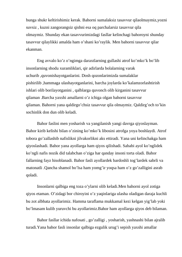 bunga shukr keltirishimiz kerak. Bahorni sumalaksiz tasavvur qilaolmaymiz,yozni 
suvsiz , kuzni zangorangsiz qishni esa oq parchalarsiz tasavvur qila 
olmaymiz. Shunday ekan tasavvurimizdagi fasllar kelinchagi bahoroyni shunday 
tasavvur qilaylikki amalda ham o’shani ko’raylik. Men bahorni tasavvur qilar 
ekanman.
Eng avvalo ko’z o’ngimga daraxtlarning gullashi atrof ko’mko’k bo’lib 
insonlarning shodu xuramliklari, qir adirlarda bolalarning varak 
uchurib ,quvonishayotganlarini. Dosh qozonlarimizda sumalaklar 
pishirilib ,hammaga ulashayotganlarini, barcha joylarda ko’kalamzorlashtirish 
ishlari olib borilayotganini , qalblarga quvonch olib kirganini tasavvur 
qilaman .Barcha yaxshi amallarni o’z ichiga olgan bahorni tasavvur 
qilaman. Bahorni yana qaldirgo’chsiz tasavvur qila olmaymiz. Qaldirg’och to’kin 
sochinlik don dun olib keladi.
Bahor faslini men yosharish va yangilanish yangi davrga qiyoslayman. 
Bahor kirib kelishi bilan o’zining ko’mko’k libosini atrofga yoya boshlaydi. Atrof 
tobora go’zallashib nafislikni jilvakorlikni aks ettiradi. Yana uni kelinchakga ham 
qiyoslashadi. Bahor yana ayollarga ham qiyos qilishadi. Sababi ayol ko’nglidek 
ko’ngli nafis nozik did talabchan o’ziga har qanday insoni torta oladi. Bahor 
fallarning fayz hisoblanadi. Bahor fasli ayollardek bardoshli tog’lardek sabrli va 
matonatli .Qancha shamol bo’lsa ham yomg’ir yoqsa ham o’z go’zalligini asrab 
qoladi.
Insonlarni qalbiga eng toza o’ylarni olib keladi.Men bahorni ayol zotiga 
qiyos etaman. O’zidagi bor chiroyini o’z yaqinlariga ulasha oladigan daraja kuchli 
bu zot albbata ayollarimiz. Hamma taraflama mukkamal kezi kelgan yig’lab yoki 
bo’lmasam kulib yuruvchi bu ayollarimiz.Bahor ham ayollarga qiyos deb bilaman.
Bahor fasllar ichida nafosati , go’zalligi , yosharish, yashnashi bilan ajralib 
turadi.Yana bahor fasli insonlar qalbiga ezgulik urug’i sepish yaxshi amallar 
