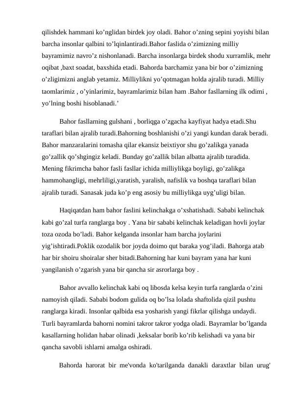 qilishdek hammani ko’nglidan birdek joy oladi. Bahor o’zning sepini yoyishi bilan 
barcha insonlar qalbini to’lqinlantiradi.Bahor faslida o’zimizning milliy 
bayramimiz navro’z nishonlanadi. Barcha insonlarga birdek shodu xurramlik, mehr
oqibat ,baxt soadat, baxshida etadi. Bahorda barchamiz yana bir bor o’zimizning 
o’zligimizni anglab yetamiz. Milliylikni yo’qotmagan holda ajralib turadi. Milliy 
taomlarimiz , o’yinlarimiz, bayramlarimiz bilan ham .Bahor fasllarning ilk odimi , 
yo’lning boshi hisoblanadi.’
Bahor fasllarning gulshani , borliqga o’zgacha kayfiyat hadya etadi.Shu 
taraflari bilan ajralib turadi.Bahorning boshlanishi o’zi yangi kundan darak beradi. 
Bahor manzaralarini tomasha qilar ekansiz beixtiyor shu go’zalikga yanada 
go’zallik qo’shgingiz keladi. Bunday go’zallik bilan albatta ajralib turadida. 
Mening fikrimcha bahor fasli fasllar ichida milliylikga boyligi, go’zalikga 
hammohangligi, mehrliligi,yaratish, yaralish, nafislik va boshqa taraflari bilan 
ajralib turadi. Sanasak juda ko’p eng asosiy bu milliylikga uyg’uligi bilan.
Haqiqatdan ham bahor faslini kelinchakga o’xshatishadi. Sababi kelinchak 
kabi go’zal turfa ranglarga boy . Yana bir sababi kelinchak keladigan hovli joylar 
toza ozoda bo’ladi. Bahor kelganda insonlar ham barcha joylarini 
yig’ishtiradi.Poklik ozodalik bor joyda doimo qut baraka yog’iladi. Bahorga atab 
har bir shoiru shoiralar sher bitadi.Bahorning har kuni bayram yana har kuni 
yangilanish o’zgarish yana bir qancha sir asrorlarga boy .
Bahor avvallo kelinchak kabi oq libosda kelsa keyin turfa ranglarda o’zini 
namoyish qiladi. Sababi bodom gulida oq bo’lsa lolada shaftolida qizil pushtu 
ranglarga kiradi. Insonlar qalbida esa yosharish yangi fikrlar qilishga undaydi. 
Turli bayramlarda bahorni nomini takror takror yodga oladi. Bayramlar bo’lganda 
kasallarning holidan habar olinadi ,keksalar borib ko’rib kelishadi va yana bir 
qancha savobli ishlarni amalga oshiradi.
Bahorda harorat bir me'vonda ko'tarilganda danakli daraxtlar  bilan urug'
