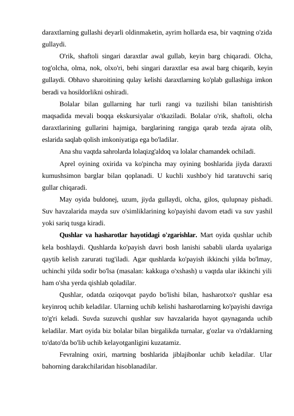 daraxtlarning gullashi deyarli oldinmaketin, ayrim hollarda esa, bir vaqtning o'zida
gullaydi.
O'rik, shaftoli singari daraxtlar awal gullab, keyin barg chiqaradi. Olcha,
tog'olcha, olma, nok, olxo'ri, behi singari daraxtlar  esa awal barg chiqarib, keyin
gullaydi. Obhavo sharoitining qulay kelishi daraxtlarning ko'plab gullashiga imkon
beradi va hosildorlikni oshiradi.
Bolalar  bilan  gullarning  har  turli  rangi  va  tuzilishi  bilan  tanishtirish
maqsadida mevali boqqa ekskursiyalar o'tkaziladi.  Bolalar o'rik, shaftoli, olcha
daraxtlarining  gullarini  hajmiga,  barglarining  rangiga  qarab  tezda  ajrata  olib,
eslarida saqlab qolish imkoniyatiga ega bo'ladilar.
Ana shu vaqtda sahrolarda lolaqizg'aldoq va lolalar chamandek ochiladi.
Aprel oyining oxirida va ko'pincha may oyining boshlarida jiyda daraxti
kumushsimon barglar bilan qoplanadi. U kuchli xushbo'y hid taratuvchi sariq
gullar chiqaradi.
May oyida buldonej, uzum, jiyda gullaydi, olcha, gilos, qulupnay pishadi.
Suv havzalarida mayda suv o'simliklarining ko'payishi davom etadi va suv yashil
yoki sariq tusga kiradi.
Qushlar va hasharotlar hayotidagi o'zgarishlar.  Mart oyida  qushlar uchib
kela boshlaydi. Qushlarda ko'payish davri bosh lanishi sababli ularda uyalariga
qaytib kelish zarurati tug'iladi.  Agar qushlarda ko'payish ikkinchi yilda bo'lmay,
uchinchi yilda sodir bo'lsa (masalan: kakkuga o'xshash) u vaqtda ular ikkinchi yili
ham o'sha yerda qishlab qoladilar.
Qushlar, odatda oziqovqat paydo bo'lishi bilan, hasharotxo'r qushlar esa
keyinroq uchib keladilar. Ularning uchib kelishi hasharotlarning ko'payishi davriga
to'g'ri keladi. Suvda suzuvchi qushlar suv havzalarida hayot qaynaganda uchib
keladilar. Mart oyida biz bolalar bilan birgalikda turnalar, g'ozlar va o'rdaklarning
to'dato'da bo'lib uchib kelayotganligini kuzatamiz.
Fevralning  oxiri,  martning  boshlarida  jiblajibonlar  uchib  keladilar.  Ular
bahorning darakchilaridan hisoblanadilar.
