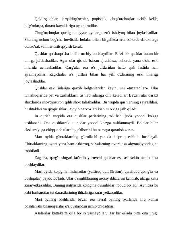 Qaldirg'ochlar,  jarqaldirg'ochlar,  popishak,  chug'urchuqlar  uchib  kelib,
bo'g'otlarga, daraxt kavaklariga uya quradilar.
Chug'urchuqlar qurilgan tayyor uyalarga zo'r ishtiyoq bilan  joylashadilar.
Shuning uchun bog'cha hovlisida bolalar bilan birgalikda erta bahorda daraxtlarga
donxo'rak va inlar osib qo'yish kerak.
Qushlar qo'shaqo'sha bo'lib urchiy boshlaydilar. Ba'zi bir qushlar butun bir
umrga juftlashadilar. Agar ular qishda ba'zan  ajralishsa, bahorda yana o'sha eski
inlarida  uchrashadilar.  Qarg'alar  esa  o'z  juftlaridan  hatto  qish  faslida  ham
ajralmaydilar.  Zag'chalar  o'z  juftlari  bilan  har  yili o'zlarining  eski  inlariga
joylashadilar.
Qushlar  eski  inlariga  qaytib  kelganlaridan keyin, uni  «tuzatadilar».  Ular
tumshuqlarida pat va xashaklarni tishlab inlariga olib keladilar. Ba'zan ular daraxt
shoxlarida shovqinsuron qilib shox talashadilar. Bu vaqtda qushlarning sayrashlari,
hushtaklari va qiyqirishlari, ajoyib parvozlari kishini o'ziga jalb qiladi.
In  qurish  vaqtida  ota  qushlar  patlarining  to'kilishi  juda  yaqqol  ko'zga
tashlanadi. Ona qushlarniki u qadar yaqqol ko'zga tashlanmaydi. Bolalar bilan
ekskursiyaga chiqqanda ularning e'tiborini bu narsaga qaratish zarur.
Mart  oyida  g'urraklarning  g'urullashi  yanada  ko'proq  eshitila  boshlaydi.
Chittaklarning ovozi yana ham o'tkirroq, sa'valarning ovozi esa ahyonahyondagina
eshitiladi.
Zag'cha, qarg'a singari ko'chib yuruvchi qushlar esa astasekin uchib keta
boshlaydilar.
Mart oyida ko'pgina hasharotlar (yaltiroq quit (9rasm), qarsildoq qo'ng'iz va
boshqalar) paydo bo'ladi. Ular o'simliklarning asosiy ildizlarini kemirib, ularga katta
zararyetkazadilar. Buning natijasida ko'pgina o'simliklar nobud bo'ladi. Ayniqsa bu
kabi hasharotlar tut daraxtlarining ildizlariga zarar yetkazadilar.
Mart  oyining  boshlarida,  ba'zan  esa  fevral  oyining  oxirlarida  iliq  kunlar
boshlanishi bilanoq arilar o'z uyalaridan uchib chiqadilar.
Asalarilar kattakatta oila bo'lib yashaydilar. Har bir oilada bitta ona urug'i
