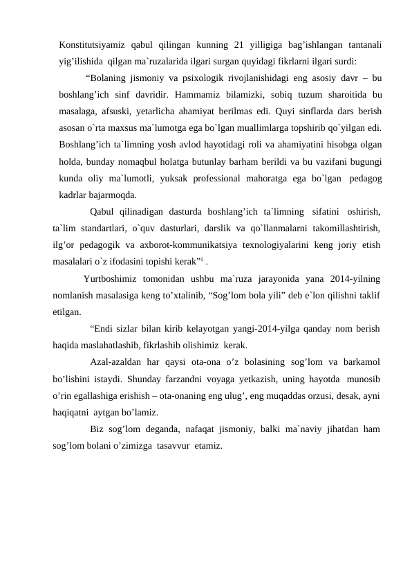 Konstitutsiyamiz qabul qilingan kunning 21 yilligiga bag’ishlangan tantanali
yig’ilishida qilgan ma`ruzalarida ilgari surgan quyidagi fikrlarni ilgari surdi:
“Bolaning jismoniy va psixologik rivojlanishidagi eng asosiy davr – bu
boshlang’ich sinf davridir. Hammamiz bilamizki, sobiq tuzum sharoitida bu
masalaga, afsuski, yetarlicha ahamiyat berilmas edi. Quyi sinflarda dars berish
asosan o`rta maxsus ma`lumotga ega bo`lgan muallimlarga topshirib qo`yilgan edi.
Boshlang’ich ta`limning yosh avlod hayotidagi roli va ahamiyatini hisobga olgan
holda, bunday nomaqbul holatga butunlay barham berildi va bu vazifani bugungi
kunda oliy ma`lumotli, yuksak professional mahoratga ega bo`lgan pedagog
kadrlar bajarmoqda.
Qabul qilinadigan dasturda boshlang’ich ta`limning sifatini oshirish,
ta`lim standartlari, o`quv dasturlari, darslik va qo`llanmalarni takomillashtirish,
ilg’or pedagogik va axborot-kommunikatsiya texnologiyalarini keng joriy etish
masalalari o`z ifodasini topishi kerak”1 .
Yurtboshimiz tomonidan ushbu ma`ruza jarayonida yana 2014-yilning
nomlanish masalasiga keng to’xtalinib, “Sog’lom bola yili” deb e`lon qilishni taklif
etilgan.
“Endi sizlar bilan kirib kelayotgan yangi-2014-yilga qanday nom berish
haqida maslahatlashib, fikrlashib olishimiz kerak.
Azal-azaldan har  qaysi ota-ona  o’z  bolasining sog’lom  va  barkamol
bo’lishini istaydi. Shunday farzandni voyaga yetkazish, uning hayotda munosib
o’rin egallashiga erishish – ota-onaning eng ulug’, eng muqaddas orzusi, desak, ayni
haqiqatni aytgan bo’lamiz.
Biz sog’lom deganda, nafaqat jismoniy, balki ma`naviy jihatdan ham
sog’lom bolani o’zimizga tasavvur etamiz.
