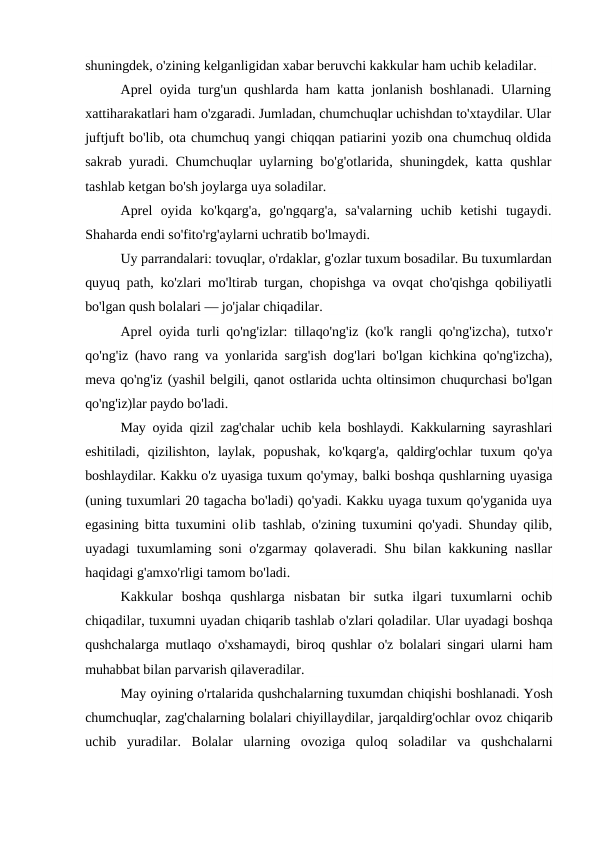 shuningdek, o'zining kelganligidan xabar beruvchi kakkular ham uchib keladilar.
Aprel oyida turg'un qushlarda ham katta jonlanish boshlanadi. Ularning
xattiharakatlari ham o'zgaradi. Jumladan, chumchuqlar uchishdan to'xtaydilar. Ular
juftjuft bo'lib, ota chumchuq yangi chiqqan patiarini yozib ona chumchuq oldida
sakrab yuradi. Chumchuqlar uylarning bo'g'otlarida, shuningdek, katta qushlar
tashlab ketgan bo'sh joylarga uya soladilar.
Aprel  oyida  ko'kqarg'a,  go'ngqarg'a,  sa'valarning  uchib  ketishi  tugaydi.
Shaharda endi so'fito'rg'aylarni uchratib bo'lmaydi.
Uy parrandalari: tovuqlar, o'rdaklar, g'ozlar tuxum bosadilar. Bu tuxumlardan
quyuq path, ko'zlari mo'ltirab turgan, chopishga va ovqat cho'qishga qobiliyatli
bo'lgan qush bolalari — jo'jalar chiqadilar.
Aprel oyida turli qo'ng'izlar: tillaqo'ng'iz (ko'k rangli qo'ng'izcha), tutxo'r
qo'ng'iz (havo rang va yonlarida sarg'ish dog'lari  bo'lgan kichkina qo'ng'izcha),
meva qo'ng'iz (yashil belgili, qanot ostlarida uchta oltinsimon chuqurchasi bo'lgan
qo'ng'iz)lar paydo bo'ladi.
May oyida qizil zag'chalar uchib kela boshlaydi. Kakkularning  sayrashlari
eshitiladi,  qizilishton,  laylak,  popushak,  ko'kqarg'a,  qaldirg'ochlar  tuxum  qo'ya
boshlaydilar. Kakku o'z uyasiga tuxum qo'ymay, balki boshqa qushlarning uyasiga
(uning tuxumlari 20 tagacha bo'ladi) qo'yadi. Kakku uyaga tuxum qo'yganida uya
egasining bitta tuxumini  olib tashlab, o'zining tuxumini qo'yadi. Shunday qilib,
uyadagi tuxumlaming soni o'zgarmay qolaveradi. Shu bilan kakkuning nasllar
haqidagi g'amxo'rligi tamom bo'ladi.
Kakkular  boshqa  qushlarga  nisbatan  bir  sutka  ilgari  tuxumlarni  ochib
chiqadilar, tuxumni uyadan chiqarib tashlab o'zlari qoladilar. Ular uyadagi boshqa
qushchalarga mutlaqo  o'xshamaydi, biroq qushlar o'z bolalari singari ularni ham
muhabbat bilan parvarish qilaveradilar.
May oyining o'rtalarida qushchalarning tuxumdan chiqishi boshlanadi. Yosh
chumchuqlar, zag'chalarning bolalari chiyillaydilar, jarqaldirg'ochlar ovoz chiqarib
uchib  yuradilar.  Bolalar  ularning  ovoziga  quloq  soladilar  va  qushchalarni
