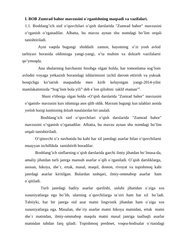 I. BOB Zumrad bahor mavzusini o`rganishning maqsadi va vazifalari.
1.1. Boshlang’ich sinf o’quvchilari o’qish darslarida "Zumrad bahor" mavzusini
o’rganish  o’rganadilar.  Albatta,  bu mavzu  aynan  shu nomdagi  bo’lim orqali
tanishtiriladi.
Ayni vaqtda bugungi shiddatli zamon,  hayotning o’zi  yosh  avlod
tarbiyasi borasida oldimizga yangi-yangi, o’ta muhim va dolzarb vazifalarni
qo’ymoqda.
Ana shularning barchasini hisobga olgan holda, har tomonlama sog’lom
avlodni voyaga yetkazish borasidagi ishlarimizni izchil davom ettirish va yuksak
bosqichga 
ko’tarish 
maqsadida 
men 
kirib 
kelayotgan 
yangi-2014-yilni
mamlakatimizda “Sog’lom bola yili” deb e`lon qilishini taklif etaman”2.
Shuni e'tiborga olgan holda «O’qish darslarida "Zumrad bahor" mavzusini
o’rganish» mavzusini kurs ishimizga asos qilib oldik. Mavzuni bugungi kun talablari asosida
yoritish hozirgi kunimizning dolzarb masalalaridan biri sanaladi.
Boshlang’ich sinf o’quvchilari o’qish darslarida "Zumrad bahor"
mavzusini o’rganish o’rganadilar. Albatta, bu mavzu aynan shu nomdagi bo’lim
orqali tanishtiriladi.
O’qituvchi o’z navbatida bu kabi har xil janrdagi asarlar bilan o’quvchilarni
muayyan izchillikda tanishtirib boradilar.
Boshlang’ich sinflarning o`qish darslarida garchi ilmiy jihatdan bo`lmasa-da,
amaliy jihatdan turli janrga mansub asarlar o`qib o`rganiladi. O`qish darsliklarga,
asosan, hikoya, she`r, ertak, masal, maqol, doston, rivoyat va topishmoq kabi
janrdagi asarlar kiritilgan. Bulardan tashqari, ilmiy-ommabop asarlar ham
o`qitiladi.
Turli janrdagi badiiy asarlar qurilishi, uslubi jihatidan o`ziga xos
xususiyatlarga ega bo`lib, ularning o`quvchilarga ta`siri ham har xil bo`ladi.
Tabiiyki, har bir janrga oid asar matni lingvistik jihatdan ham o`ziga xos
xususiyatlarga ega. Masalan, she`riy asarlar matni hikoya matnidan, ertak matni
she`r matnidan, ilmiy-ommabop maqola matni masal janriga taalluqli asarlar
matnidan tubdan farq qiladi. Topishmoq predmet, voqea-hodisalar o`rtasidagi
