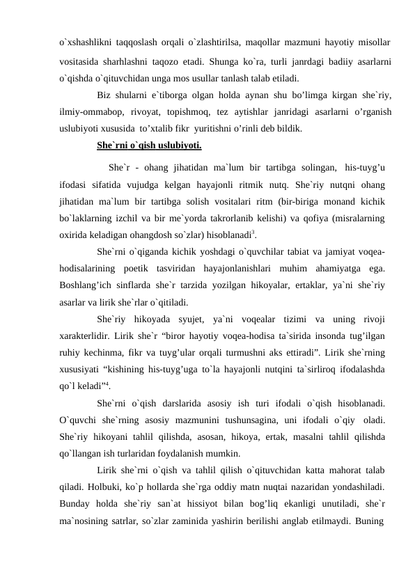 o`xshashlikni taqqoslash orqali o`zlashtirilsa, maqollar mazmuni hayotiy misollar
vositasida sharhlashni taqozo etadi. Shunga ko`ra, turli janrdagi badiiy asarlarni
o`qishda o`qituvchidan unga mos usullar tanlash talab etiladi.
Biz shularni e`tiborga olgan holda aynan shu bo’limga kirgan she`riy,
ilmiy-ommabop, rivoyat, topishmoq, tez aytishlar janridagi asarlarni o’rganish
uslubiyoti xususida to’xtalib fikr yuritishni o’rinli deb bildik.
She`rni
 
   o`qish
 
   uslubiyoti.
 
 
She`r - ohang jihatidan ma`lum bir tartibga solingan, his-tuyg’u
ifodasi sifatida vujudga kelgan hayajonli ritmik nutq. She`riy nutqni ohang
jihatidan ma`lum bir tartibga solish vositalari ritm (bir-biriga monand kichik
bo`laklarning izchil va bir me`yorda takrorlanib kelishi) va qofiya (misralarning
oxirida keladigan ohangdosh so`zlar) hisoblanadi3.
She`rni o`qiganda kichik yoshdagi o`quvchilar tabiat va jamiyat voqea-
hodisalarining poetik tasviridan hayajonlanishlari muhim ahamiyatga ega.
Boshlang’ich sinflarda she`r tarzida yozilgan hikoyalar, ertaklar, ya`ni she`riy
asarlar va lirik she`rlar o`qitiladi.
She`riy hikoyada syujet, ya`ni voqealar tizimi va uning rivoji
xarakterlidir. Lirik she`r “biror hayotiy voqea-hodisa ta`sirida insonda tug’ilgan
ruhiy kechinma, fikr va tuyg’ular orqali turmushni aks ettiradi”. Lirik she`rning
xususiyati “kishining his-tuyg’uga to`la hayajonli nutqini ta`sirliroq ifodalashda
qo`l keladi”4.
She`rni o`qish darslarida asosiy ish turi ifodali o`qish hisoblanadi.
O`quvchi she`rning asosiy mazmunini tushunsagina, uni ifodali o`qiy oladi.
She`riy hikoyani tahlil qilishda, asosan, hikoya, ertak, masalni tahlil qilishda
qo`llangan ish turlaridan foydalanish mumkin.
Lirik she`rni o`qish va tahlil qilish o`qituvchidan katta mahorat talab
qiladi. Holbuki, ko`p hollarda she`rga oddiy matn nuqtai nazaridan yondashiladi.
Bunday holda she`riy san`at hissiyot bilan bog’liq ekanligi unutiladi, she`r
ma`nosining satrlar, so`zlar zaminida yashirin berilishi anglab etilmaydi. Buning
