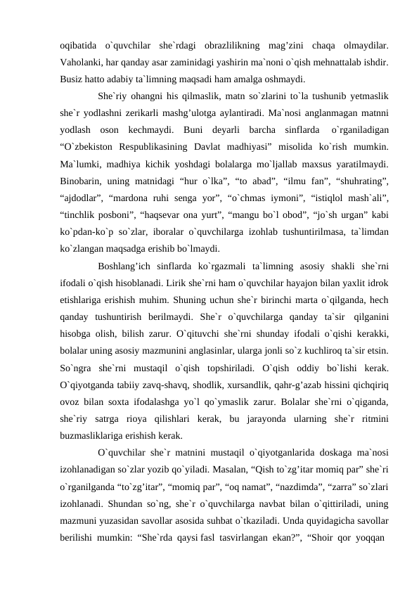 oqibatida o`quvchilar she`rdagi obrazlilikning mag’zini chaqa olmaydilar.
Vaholanki, har qanday asar zaminidagi yashirin ma`noni o`qish mehnattalab ishdir.
Busiz hatto adabiy ta`limning maqsadi ham amalga oshmaydi.
She`riy ohangni his qilmaslik, matn so`zlarini to`la tushunib yetmaslik
she`r yodlashni zerikarli mashg’ulotga aylantiradi. Ma`nosi anglanmagan matnni
yodlash oson kechmaydi. Buni deyarli barcha sinflarda 
o`rganiladigan
“O`zbekiston Respublikasining Davlat madhiyasi” misolida ko`rish mumkin.
Ma`lumki, madhiya kichik yoshdagi bolalarga mo`ljallab maxsus yaratilmaydi.
Binobarin, uning matnidagi “hur o`lka”, “to abad”, “ilmu fan”, “shuhrating”,
“ajdodlar”, “mardona ruhi senga yor”, “o`chmas iymoni”, “istiqlol mash`ali”,
“tinchlik posboni”, “haqsevar ona yurt”, “mangu bo`l obod”, “jo`sh urgan” kabi
ko`pdan-ko`p so`zlar, iboralar o`quvchilarga izohlab tushuntirilmasa, ta`limdan
ko`zlangan maqsadga erishib bo`lmaydi.
Boshlang’ich sinflarda ko`rgazmali ta`limning asosiy shakli she`rni
ifodali o`qish hisoblanadi. Lirik she`rni ham o`quvchilar hayajon bilan yaxlit idrok
etishlariga erishish muhim. Shuning uchun she`r birinchi marta o`qilganda, hech
qanday tushuntirish berilmaydi. She`r o`quvchilarga qanday ta`sir qilganini
hisobga olish, bilish zarur. O`qituvchi she`rni shunday ifodali o`qishi kerakki,
bolalar uning asosiy mazmunini anglasinlar, ularga jonli so`z kuchliroq ta`sir etsin.
So`ngra she`rni mustaqil o`qish topshiriladi. O`qish oddiy bo`lishi kerak.
O`qiyotganda tabiiy zavq-shavq, shodlik, xursandlik, qahr-g’azab hissini qichqiriq
ovoz bilan soxta ifodalashga yo`l qo`ymaslik zarur. Bolalar she`rni o`qiganda,
she`riy satrga rioya qilishlari kerak, bu jarayonda ularning she`r ritmini
buzmasliklariga erishish kerak.
O`quvchilar she`r matnini mustaqil o`qiyotganlarida doskaga ma`nosi
izohlanadigan so`zlar yozib qo`yiladi. Masalan, “Qish to`zg’itar momiq par” she`ri
o`rganilganda “to`zg’itar”, “momiq par”, “oq namat”, “nazdimda”, “zarra” so`zlari
izohlanadi. Shundan so`ng, she`r o`quvchilarga navbat bilan o`qittiriladi, uning
mazmuni yuzasidan savollar asosida suhbat o`tkaziladi. Unda quyidagicha savollar
berilishi mumkin: “She`rda qaysi fasl tasvirlangan ekan?”, “Shoir qor yoqqan
