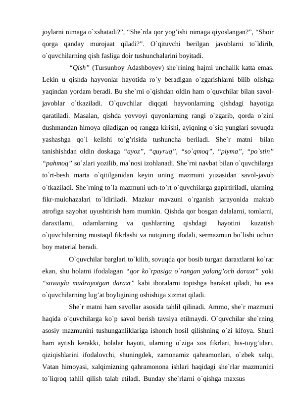 joylarni nimaga o`xshatadi?”, “She`rda qor yog’ishi nimaga qiyoslangan?”, “Shoir
qorga qanday murojaat qiladi?”. O`qituvchi berilgan javoblarni to`ldirib,
o`quvchilarning qish fasliga doir tushunchalarini boyitadi.
“Qish” (Tursunboy Adashboyev) she`rining hajmi unchalik katta emas.
Lekin u qishda hayvonlar hayotida ro`y beradigan o`zgarishlarni bilib olishga
yaqindan yordam beradi. Bu she`rni o`qishdan oldin ham o`quvchilar bilan savol-
javoblar o`tkaziladi. O`quvchilar diqqati hayvonlarning qishdagi hayotiga
qaratiladi. Masalan, qishda yovvoyi quyonlarning rangi o`zgarib, qorda o`zini
dushmandan himoya qiladigan oq rangga kirishi, ayiqning o`siq yunglari sovuqda
yashashga qo`l kelishi to`g’risida tushuncha beriladi. She`r matni 
bilan
tanishishdan oldin doskaga  “ayoz”, “quyruq”, “so`qmoq”, “piyma”, “po`stin”
“pahmoq” so`zlari yozilib, ma`nosi izohlanadi. She`rni navbat bilan o`quvchilarga
to`rt-besh marta o`qitilganidan keyin uning mazmuni yuzasidan savol-javob
o`tkaziladi. She`rning to`la mazmuni uch-to`rt o`quvchilarga gapirtiriladi, ularning
fikr-mulohazalari to`ldiriladi. Mazkur mavzuni o`rganish jarayonida maktab
atrofiga sayohat uyushtirish ham mumkin. Qishda qor bosgan dalalarni, tomlarni,
daraxtlarni, 
odamlarning 
va 
qushlarning 
qishdagi 
hayotini 
kuzatish
o`quvchilarning mustaqil fikrlashi va nutqining ifodali, sermazmun bo`lishi uchun
boy material beradi.
O`quvchilar barglari to`kilib, sovuqda qor bosib turgan daraxtlarni ko`rar
ekan, shu holatni ifodalagan “qor ko`rpasiga o`rangan yalang’och daraxt” yoki
“sovuqda mudrayotgan daraxt”  kabi iboralarni topishga harakat qiladi, bu esa
o`quvchilarning lug’at boyligining oshishiga xizmat qiladi.
She`r matni ham savollar asosida tahlil qilinadi. Ammo, she`r mazmuni
haqida o`quvchilarga ko`p savol berish tavsiya etilmaydi. O`quvchilar she`rning
asosiy mazmunini tushunganliklariga ishonch hosil qilishning o`zi kifoya. Shuni
ham aytish kerakki, bolalar hayoti, ularning o`ziga xos fikrlari, his-tuyg’ulari,
qiziqishlarini ifodalovchi, shuningdek, zamonamiz qahramonlari, o`zbek xalqi,
Vatan himoyasi, xalqimizning qahramonona ishlari haqidagi she`rlar mazmunini
to`liqroq tahlil qilish talab etiladi. Bunday she`rlarni o`qishga maxsus

