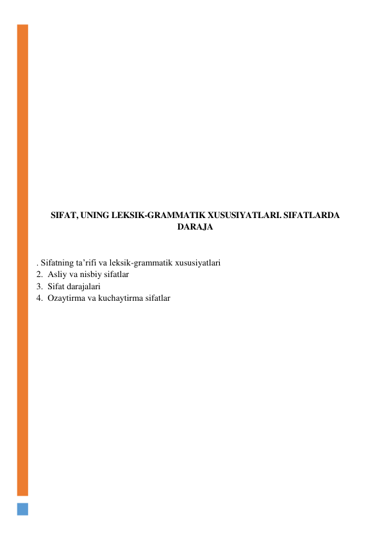  
 
 
 
 
 
 
 
 
 
 
 
 
 
 
 
SIFAT, UNING LEKSIK-GRAMMATIK XUSUSIYATLARI. SIFATLARDA 
DARAJA 
 
 
. Sifatning ta’rifi va leksik-grammatik xususiyatlari 
2.  Asliy va nisbiy sifatlar 
3.  Sifat darajalari 
4.  Ozaytirma va kuchaytirma sifatlar 
 
 
 
 
 
 
 
 
 
 
 
 
 
 
 
 
 
 
