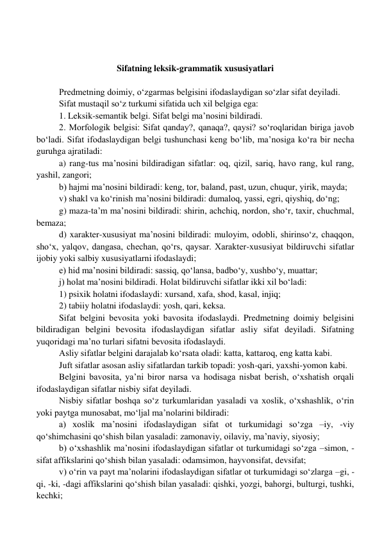  
 
 
Sifatning leksik-grammatik xususiyatlari 
 
 
Predmetning doimiy, o‘zgarmas belgisini ifodaslaydigan so‘zlar sifat deyiladi.  
 
Sifat mustaqil so‘z turkumi sifatida uch xil belgiga ega:  
1. Leksik-semantik belgi. Sifat belgi ma’nosini bildiradi.  
2. Morfologik belgisi: Sifat qanday?, qanaqa?, qaysi? so‘roqlaridan biriga javob 
bo‘ladi. Sifat ifodaslaydigan belgi tushunchasi keng bo‘lib, ma’nosiga ko‘ra bir necha 
guruhga ajratiladi: 
a) rang-tus ma’nosini bildiradigan sifatlar: oq, qizil, sariq, havo rang, kul rang, 
yashil, zangori; 
b) hajmi ma’nosini bildiradi: keng, tor, baland, past, uzun, chuqur, yirik, mayda; 
v) shakl va ko‘rinish ma’nosini bildiradi: dumaloq, yassi, egri, qiyshiq, do‘ng; 
g) maza-ta’m ma’nosini bildiradi: shirin, achchiq, nordon, sho‘r, taxir, chuchmal, 
bemaza; 
d) xarakter-xususiyat ma’nosini bildiradi: muloyim, odobli, shirinso‘z, chaqqon, 
sho‘x, yalqov, dangasa, chechan, qo‘rs, qaysar. Xarakter-xususiyat bildiruvchi sifatlar 
ijobiy yoki salbiy xususiyatlarni ifodaslaydi; 
e) hid ma’nosini bildiradi: sassiq, qo‘lansa, badbo‘y, xushbo‘y, muattar; 
j) holat ma’nosini bildiradi. Holat bildiruvchi sifatlar ikki xil bo‘ladi: 
1) psixik holatni ifodaslaydi: xursand, xafa, shod, kasal, injiq; 
2) tabiiy holatni ifodaslaydi: yosh, qari, keksa. 
Sifat belgini bevosita yoki bavosita ifodaslaydi. Predmetning doimiy belgisini 
bildiradigan belgini bevosita ifodaslaydigan sifatlar asliy sifat deyiladi. Sifatning 
yuqoridagi ma’no turlari sifatni bevosita ifodaslaydi. 
Asliy sifatlar belgini darajalab ko‘rsata oladi: katta, kattaroq, eng katta kabi. 
Juft sifatlar asosan asliy sifatlardan tarkib topadi: yosh-qari, yaxshi-yomon kabi. 
Belgini bavosita, ya’ni biror narsa va hodisaga nisbat berish, o‘xshatish orqali 
ifodaslaydigan sifatlar nisbiy sifat deyiladi. 
Nisbiy sifatlar boshqa so‘z turkumlaridan yasaladi va xoslik, o‘xshashlik, o‘rin 
yoki paytga munosabat, mo‘ljal ma’nolarini bildiradi: 
a) xoslik ma’nosini ifodaslaydigan sifat ot turkumidagi so‘zga –iy, -viy 
qo‘shimchasini qo‘shish bilan yasaladi: zamonaviy, oilaviy, ma’naviy, siyosiy; 
b) o‘xshashlik ma’nosini ifodaslaydigan sifatlar ot turkumidagi so‘zga –simon, -
sifat affikslarini qo‘shish bilan yasaladi: odamsimon, hayvonsifat, devsifat; 
v) o‘rin va payt ma’nolarini ifodaslaydigan sifatlar ot turkumidagi so‘zlarga –gi, -
qi, -ki, -dagi affikslarini qo‘shish bilan yasaladi: qishki, yozgi, bahorgi, bulturgi, tushki, 
kechki; 
