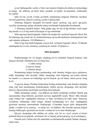 g) mo‘ljallanganlik, xoslik, o‘lchov ma’nolarini ifodalovchi sifatlar ot turkumidagi 
so‘zlarga –lik affiksini qo‘shish bilan yasaladi: ko‘rpalik, ko‘rpachalik, toshkentlik, 
ko‘ylaklik. 
Sifat ba’zan ravish o‘rnida qo‘llanib, harakatning belgisini bildirishi mumkin: 
ma’noli gapirmoq, chiroyli yozmoq, yaxshi o‘qimoq kabi. 
Sifatning belgisini darajalab ko‘rsatishi (qizil, qizilroq, eng qizil, qip-qizil), 
yasalish sistemasiga egaligi otlashishi uning morfologik belgilaridan hisoblanadi. 
3. Sifatning sintaktik belgisi. Sifat gapda otga, ba’zan fe’lga bitishuv usuli orqali 
bog‘lanadi va o‘zi bog‘lanib kelayotgan so‘zga tobelanadi. 
Sifat otga bog‘lanib kelganda, sifatlovchi aniqlovchi vazifasini bajaradi. Misol: Biz 
do‘stlarning eng yaxshi do‘sti, dushmanlarning eng kuchli dushmani ekanligimizni ham 
oqil odamlar tushunsin. (YO.SHukurov). 
Sifat fe’lga bog‘lanib kelganda vaziyat holi vazifasini bajaradi. Misol: YUlduzlar 
odatdagidan ko‘ra toza, kattaroq, yorqinroq ko‘rinardi. (P.Qodirov). 
 
    Sifat darajalari 
 
Predmetlardagi bir xil belgini miqdorga ko‘ra nisbatlab farqlash hodisasi sifat 
darajasi deyiladi. Sifatlarda uch xil daraja bor: 
                         1) oddiy daraja 
 
 
2) qiyosiy daraja 
 
 
3) orttirma daraja 
Predmetning belgisi boshqa predmetdagi xudi shunday belgiga qiyos qilinmasa, 
oddiy darajadagi sifat deyiladi. Oddiy darajadagi sifat belgining me’yorida ekanini 
ko‘rsatadi va u maxsus ko‘rsatkichga ega bo‘lmaydi: go‘zal tabiat, shirin qovun, keng 
hovli. 
2) qiyosiy daraja. Predmet belgisining boshqa predmetdagi xudi shunday belgidan 
ortiq yoki kam ekanligining ifodaslaydigan sifatlar qiyosiy darajadagi sifat deyiladi. 
Qiyosiy daraja leksik-morfologik usul bilan hosil qilinadi. 
Oddiy darajadagi sifatga –roq affiksini qo‘shish yordamida yasaladi. Bunda gap 
mazmunidan chog‘ishtirish, qiyoslash ma’nosi anglashilib turadi. Misol: SHu lahzada 
unga Farhod har vaqtdagidan donoroq va hatto savlatliroq ko‘rinib ketdi. Donoroq, 
savlatliroq sifatlaridan oldin kelgan chiqish kelishigidagi so‘z (har vaqtdagidan) 
qiyoslash mazmun munosabatini ifodalayapti. O‘shandan buyon halol dehqonchilik 
qiladi; o‘rtadan ko‘ra pastroq... xo‘jaligi bor. (A.Qahhor). Bu misolda pastroq belgini 
kamligi bildiryapti, qiyoslash ma’nosini o‘rtadan ko‘ra so‘zlari ifodalayapti. 
Qiyosiy darajadagi sifat oldidan sal, picha, och, bir oz, xiyol, aytarli so‘zlarini 
keltirish bilan hosil qilinadi: sal baland, bir oz baland, picha kattaroq, xiyol achchiqroq. 
Fonetik usul. Unlilar cho‘zib, undoshlar esa ikkilantirilib aytiladi: baland, chuquur, 
tekkis kabi. 
 
