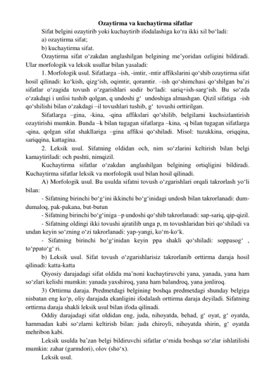 Ozaytirma va kuchaytirma sifatlar 
Sifat belgini ozaytirib yoki kuchaytirib ifodalashiga ko‘ra ikki xil bo‘ladi: 
a) ozaytirma sifat; 
b) kuchaytirma sifat. 
Ozaytirma sifat o‘zakdan anglashilgan belgining me’yoridan ozligini bildiradi. 
Ular morfologik va leksik usullar bilan yasaladi: 
1. Morfologik usul. Sifatlarga –ish, -imtir, -mtir affikslarini qo‘shib ozaytirma sifat 
hosil qilinadi: ko‘kish, qizg‘ish, oqimtir, qoramtir. –ish qo‘shimchasi qo‘shilgan ba’zi 
sifatlar o‘zagida tovush o‘zgarishlari sodir bo‘ladi: sariq+ish-sarg‘ish. Bu so‘zda 
o‘zakdagi i unlisi tushib qolgan, q undoshi g‘  undoshiga almashgan. Qizil sifatiga  -ish 
qo‘shilishi bilan o‘zakdagi –il tovushlari tushib, g‘  tovushi orttirilgan. 
Sifatlarga –gina, -kina, -qina affikslari qo‘shilib, belgilarni kuchsizlantirish 
ozaytirishi mumkin. Bunda –k bilan tugagan sifatlarga –kina, -q bilan tugagan sifatlarga 
-qina, qolgan sifat shakllariga –gina affiksi qo‘shiladi. Misol: tuzukkina, oriqqina, 
sariqqina, kattagina. 
2. Leksik usul. Sifatning oldidan och, nim so‘zlarini keltirish bilan belgi 
kamaytiriladi: och pushti, nimqizil. 
Kuchaytirma sifatlar o‘zakdan anglashilgan belgining ortiqligini bildiradi. 
Kuchaytirma sifatlar leksik va morfologik usul bilan hosil qilinadi.  
A) Morfologik usul. Bu usulda sifatni tovush o‘zgarishlari orqali takrorlash yo‘li 
bilan:  
- Sifatning birinchi bo‘g‘ini ikkinchi bo‘g‘inidagi undosh bilan takrorlanadi: dum-
dumaloq, pak-pakana, but-butun 
- Sifatning birinchi bo‘g‘iniga –p undoshi qo‘shib takrorlanadi: sap-sariq, qip-qizil. 
- Sifatning oldingi ikki tovushi ajratilib unga p, m tovushlaridan biri qo‘shiladi va 
undan keyin so‘zning o‘zi takrorlanadi: yap-yangi, ko‘m-ko‘k. 
- Sifatning birinchi bo‘g‘inidan keyin ppa shakli qo‘shiladi: soppasog‘ , 
to‘ppato‘g‘ ri. 
b) Leksik usul. Sifat tovush o‘zgarishlarisiz takrorlanib orttirma daraja hosil 
qilinadi: katta-katta 
Qiyosiy darajadagi sifat oldida ma’noni kuchaytiruvchi yana, yanada, yana ham 
so‘zlari kelishi mumkin: yanada yaxshiroq, yana ham balandroq, yana jonliroq. 
3) Orttirma daraja. Predmetdagi belgining boshqa predmetdagi shunday belgiga 
nisbatan eng ko‘p, oliy darajada ekanligini ifodalash orttirma daraja deyiladi. Sifatning 
orttirma daraja shakli leksik usul bilan ifoda qilinadi. 
Oddiy darajadagi sifat oldidan eng, juda, nihoyatda, behad, g‘ oyat, g‘ oyatda, 
hammadan kabi so‘zlarni keltirish bilan: juda chiroyli, nihoyatda shirin, g‘ oyatda 
mehribon kabi. 
Leksik usulda ba’zan belgi bildiruvchi sifatlar o‘rnida boshqa so‘zlar ishlatilishi 
mumkin: zahar (garmdori), olov (sho‘x). 
Leksik usul. 
