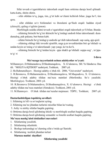 Sifat tovush o‘zgarishlarisiz takrorlash orqali ham orttirma daraja hosil qilinadi: 
katta-katta, shirin-shirin. 
- sifat oldidan to‘q, jiqqa, tim, g‘irt kabi so‘zlarni keltirish bilan: jiqqa ho‘l, tim 
qora. 
- sifat oldidan so‘z birikmalari va iboralarni qo‘llash orqali: haddan ziyod 
(chiroyli), quling o‘rgilsin (jonon). 
Morfologik usulda sifatni tovush o‘zgarishlari orqali takrorlash yo‘li bilan. Bunda: 
- sifatning birinchi bo‘g‘ini ikkinchi bo‘g‘inidagi undosh bilan takrorlanadi: dum-
dumaloq, pak-pakana, but-butun kabi. 
- sifatni birinchi bo‘g‘inidagi p undoshi qo‘shib takrorlanadi: sap-sariq, qip-qizil. 
- sifatning oldingi ikki tovushi ajratilib, unga p,m tovushlaridan biri qo‘shiladi va 
undan keyin so‘zning o‘zi takrorlanadi: yap-yangi, ko‘m-ko‘k. 
- sifatning birinchi bo‘g‘inidan keyin –ppa shakli qo‘shiladi: soppa-sog‘ , to‘ppa-
to‘g‘ ri 
1-ilova  
Ma’ruzaga tayyorlanish uchun adabiyotlar ro’yxati: 
M.Hamroyev, D.Muhamedova, D.Shodmonqulova,    X. G‘ulomova,  SH. Yo’ldosheva. Ona 
tili.  “MOLIYA-IQTISOD” nashriyoti, Toshkent,     2007-yil. 
2. Sh.Rahmatullayev.  Hozirgi adabiy o`zbek tili.  2006, “Universitet” nashriyoti. 
3. R.Ikromova, D.Muhammedova, D.Shodmonqulova, M.Maqsudova, X. G‘ulomova. 
Hozirgi o’zbek adabiy tilidan ma’ruza matnlari (Morfemika. So’z yasalishi. 
Morfologiya). Toshkent, 2001-yil. 
10. R.Ikromova D.Muhamedova, D.Shodmonqulova, X. G‘ulomova. Hozirgi   o’zbek 
adabiy tilidan ma’ruza matnlari (Sintaksis). Toshkent, 2001-yil. 
11. M.Hamroyev.    O’zbek  tilidan ma’ruzalar majmuasi.  TDPU,  Toshkent,     2007-yil. 
 
Dasturlashtirilgan topshiriq savollari: 
1. Sifatning ta’rifi va so‘roqlarini ayting.  
2. Sifatning ma’no jihatdan turlarini misollar bilan ko‘rsating.  
 3. Asliy va nisbiy sifatlar haqida gapiring.  
4. Orttirma daraja hosil qilishning leksik va morfologik usullari haqida gapiring.   
5. Orttirma daraja hosil qilishning semantik va fonetik usullari haqida gapiring. 
Ma’ruza mashg’uloti dokladlari mavzulari  
1.   Sifatlarning yasalishi. 
2.   Sifatlarning otlashishi. 
3.   Boshqa turkumdagi so’zlarning sifat o’rnida qo’llanishi. 
4.   Sifatlarning  tuzilish jihatdan turlari 
      Maruza matini  slaydlari  
Sifatlarning yasalishi 
 
