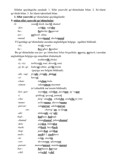      Sifatlar quyidagicha yasaladi: 1. Sifat yasovchi qo‘shimchalar bilan. 2. So‘zlarni 
qo‘shish bilan. 3. So‘zlarni takrorlash bilan. 
     1. Sifat yasovchi qo‘shimchalar quyidagilardir: 
1) otdan sifat yasovchi qo‘shimchalar: 
    -li:     
 
rasmli kitob, kuchli shamol 
      
-dor:                
aybdor, vafodor    
 
   ba-:                  
badavlat, baquvvat  
    
ser-:            serhosil  olma. 
      
-mand:              
kasalmand, davlatmand 
      YUqoridagi qo‘shimchalar asosdan anglashilgan belgiga   egalikni bildiradi. 
 
-siz:                 
tuzsiz ovqat.  
      
be-:                  
beg‘ubor, bexabar  
      Bu qo‘shimchalar esa (no- qo‘shimchasi bilan birgalikda: noaniq, notinch.) asosdan 
anglashilgan belgiga ega emaslikni ifodaslaydi. 
-lik:               
toshkentlik (bola)                            
      
-iy,-viy:  
tarbiyaviy soat, devoriy soat. 
      
-gi,-ki,-qi: bahorgi ishlar, qishki kiyim 
 (paytga xos belgini bildiradi). 
        -aki, -oqi: 
jizzaki, jirttaki,  pistoqi 
-yi:   
havoyi. 
    
-chan:                
ishchan bola. 
-simon:             
odamsimon maymun  
(o‘xshashlik ma’nosini bildiradi). 
      
-kor,-gar:         
isyonkor, zulmkor, javobgar, ig‘ vogar. 
      
-i:                       qishloqi, qozoqi, jannati  
      
-cha:                
farg‘ onacha,  erkakcha, arabcha (o‘yin)    
      
-namo:              
avliyonamo, darveshnamo  
      
-parvar:            
xalqparvar, adolatparvar  
            
 -on:                 
charog‘ on, za’faron 
      
-aki:                
dahanaki, og‘zaki  
      
bad-:                
badbaxt, badnafs  
      
-shumul             
olamshumul, jahonshumul 
      
-don:                
gapdon, bilimdon 
      
-kash:               
dilkash, hazilkash 
      
-bop:               
palovbop, qishbop 
      
xush-:                
xushfe’l, xushhavo 
     
-in:                  
erkin, otashin 
    
-vor:                 
devonavor, afsonavor 
    
-parast:             mansabparast, maishatparast 
      
bar-:                
barhayot, barvaqt 
     
-chil:                
xalqchil, izchil. 
