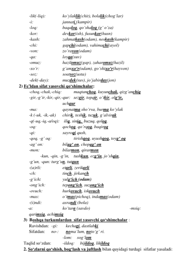     
-lik(-liq):        
ko‘ylaklik(chit), bolalik(chog‘lar) 
     
-i:                  
jannati (kampir)   
     
-loq:                
baqaloq, qo‘shaloq (g‘ o‘za)  
     
-kor:                
devkor(ish), fusunkor(husn)  
     
-kash:               
zahmatkash(odam), noskash(kampir)  
    
-chi:                  
gapchi(odam), vahimachi(ayol)  
    
-von:                 
zo‘ravon(odam) 
    
-qa:                  
loyqa(suv)  
   
-omuz:              
hazilomuz(gap), zaharomuz(hazil) 
   
-xo‘r:                 
g‘amxo‘r(odam), go‘shtxo‘r(hayvon) 
   
-soz:                 
soatsoz(usta)        
   
-dek(-day):        
muzdek(suv), jo‘jabirday(jon) 
 2) Fe’ldan sifat yasovchi qo‘shimchalar: 
-choq,-chak,-chiq:     
maqtanchoq, kuyunchak, qizg‘anchiq 
-gir,-g‘ir,-kir,-qir,-qur:   sezgir, topqir, o‘tkir, olg‘ir,  
uchqur                          
     -ma:                  
qaynatma sho‘rva, burma ko‘ylak 
   -k (-uk, -ik,-ak)  
chirik, teshik, tuzuk, g‘alvirak 
  -q(-uq,-iq,-a/oq):    iliq, siniq,  buzuq, qoloq.           
-oq:                     qochoq, qo‘rqoq, baqiroq   
-qi:                 
sayroqi qush, 
     -qoq, -g‘ oq:            
tirishqoq, uyushqoq, toyg‘ oq      
     -ag‘ on:                 bilag‘ on, chopag‘ on 
     -mon:                
bilarmon, qirarmon 
      
-kun, -qin, -g‘in,  tushkun, ozg‘in, jo‘shqin,  
-g‘un, -qun: turg‘un, tutqun  
    -(a)rli:                
etarli, zerikarli 
-ch:                    
tinch, jirkanch       
-g‘ich:                    yulg‘ich (odam) 
    -ong‘ich:                tepong‘ich, suzong‘ich 
     -ovuch:                hurkovuch, iskovuch   
-mas:                  
o‘tmas(pichoq), indamas(odam) 
-(i)ndi:               
asrandi (bola) 
-a:                      
ko‘tara (savdo)         
 
 
-msiq:       
 qarimsiq, achimsiq    
3)  Boshqa turkumlardan  sifat yasovchi qo‘shimchalar :  
Ravishdan:   -gi: 
   kechagi, dastlabki      
Sifatdan:     no-:    noma’lum, noto‘g‘ ri. 
                  
 
-lom:    sog‘lom  
Taqlid so‘zdan:  
-ildoq:     bijildoq, likildoq 
2. So‘zlarni qo‘shish, bog‘lash va juftlash bilan quyidagi turdagi  sifatlar yasaladi: 
