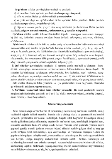       1) qo‘shma sifatlar quyidagicha yasaladi va yoziladi: 
     a) ot va otdan. Bular qo‘shib yoziladi: bodomqovoq, sheryurak; 
     b) sifat va otdan. Bular qo‘shib yoziladi: qimmatbaho; 
     v) ot yoki ravishga -ar qo‘shimchali fe’lni qo‘shish bilan yasaladi. Bular qo‘shib 
yoziladi: tezoqar daryo, ertapishar (o‘rik) 
     g) otga aro, umum, yarim, g‘ayri, nim, rang so‘zlarini qo‘shish bilan. Bular qo‘shib 
yoziladi: xalqaro, umumkomanda, yarimavtomat, g‘ayridin, nimpushti.   
   Qo‘shma sifatlar  a) ikki tub so‘zdan tashkil topadi:   sovuqqon, xom semiz, kamgap;  
b) biri tub, ikkinchisi yasama so‘zdan iborat bo‘ladi: ishyoqmas, erksevar, tilbilmas, 
o‘zbilarmon. 
   2) birikmali sifatlar tarkibi ikki va undan ortiq so‘zdan iborat bo‘ladi va ular orasidagi 
munosabatlar aniq sezilib turgan bo‘ladi, bunday sifatlar aralash, yo‘q, ko‘p, oliy, och, 
to‘q, to‘la, chala, yarim, bir, ikki kabi so‘zlar ishtirokida hosil qilinadi: qum aralash (loy), 
tengi yo‘q, ko‘p tarmoqli, oliy ma’lumotli, och qizil, qorni to‘q, to‘q qizil, to‘la huquqli, 
chala mulla,  bir tomonlama, ikki qavatli, yuqori hosilli (dala), uzun tolali (paxta), yoshi 
ulug‘  (inson), gapga usta (odam), oqishdan kelgan (yigit).    
  3) juft sifatlar quyidagicha yasaladi:  1) qarama-qarshi ma’noli so‘zlardan:  katta- 
kichik, uzun-qisqa, maza-bemaza, sezilar-sezilmas, bilinar-bilinmas, kirdi-chiqdi;  2) 
sinonim ko‘rinishdagi so‘zlardan: erka-arzanda, boy-badavlat, sog‘ -salomat, uzuq-
yuluq, ola-chipor, soya-salqin, mo‘min-qobil, xor-zor;  3) yaqin ma’noli so‘zlardan: och-
nahor, shaldir-shuldir, o‘ydim-chuqur, och-nochor, nozik-nihol, ola-quroq, kuydi-pishdi.  
   Juft sifatlar chiziqcha bilan yoziladi, -u, -yu yuklamalari bilan bog‘lansa, chiziqcha 
qo‘yilmaydi: yakkayu yagona farzand. 
  3. So‘zlarni takrorlash bilan ham sifatlar yasaladi:  Bu usul yordamida sanoqli 
miqdordagi sifatlargina yasaladi: yo‘l-yo‘l (ko‘ylak), manman (odam), shiqshiq (tugma), 
liplip (chiroq), chaqchaq (odam),  
 
Sifatlarning otlashishi 
 
    Sifat turkumidagi so‘zlar ba’zan ot turkumidagi so‘zlarning ma’nosini ifodalab, uning 
vazifasini bajarib kelishi mumkin. Bunda sifat o‘zining leksik va grammatik ma’nosini 
yo‘qotib, predmetlik ma’nosini ifodaslaydi. Gapda sifat bog‘lanib kelayotgan otning 
tushib qolishi natijasida sifat uning predmetlik ma’nosini ham, morfologik belgisini ham, 
sintaktik vazifasini ham o‘z ustiga oladi. Misol: Yaxshi topib gapiradi, yomon qopib 
gapiradi gapida yaxshi (odam), yomon (odam) sifatlari tushib qolgan kim? so‘rog‘iga 
javob bo‘lgan, bosh kelishikdagi, ega vazivasidagi  ot vazifasini bajargan. Odam oti 
gapda tushib qolgani tufayli yaxshi, yomon sifatlari otlashishgan. Bu hodisa gap tarkibida 
yuz bergan. Bunga nutqning ixchamlikka intilishi sabab  bo‘ladi. Sifatlarga oid 
so‘zlarning hammasi ham otlashavermaydi. Asosan belgi-xususiyat bildiruvchi sifatlar, 
kishilarning laqabini bildiruvchi (tajang, maymoq, cho‘tir, darroz) sifatlar, hayvonlarning 
tusini bildiruvchi (saman, to‘riq, bo‘z, qashqa) sifatlari otlashadi.  
