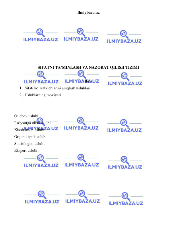 Ilmiybaza.uz 
 
 
 
 
 
 
 
 
SIFATNI TA’MINLASH VA NAZORAT QILISH TIZIMI 
 
Reja 
1. Sifati ko‘rsatkichlarini aniqlash uslublari . 
2. Uslublarning moxiyati 
 
 
O‘lchov uslubi . 
Ro‘yxatga olish uslubi . 
Xisob-kitob uslubi . 
Orgonoleptik uslub . 
Sotsiologik  uslub . 
Ekspert uslubi . 
 
 
 
 
 
 
 
 
 
 
