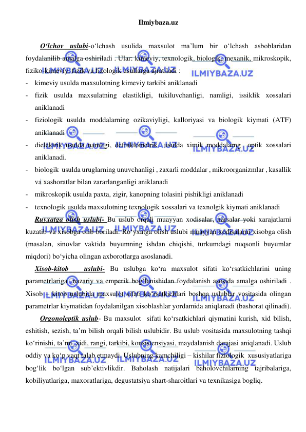 Ilmiybaza.uz 
 
 
O‘lchov uslubi-o‘lchash usulida maxsulot ma’lum bir o‘lchash asboblaridan 
foydalanilib amalga oshiriladi . Ular: kimeviy, texnologik, biologik, mexanik, mikroskopik, 
fiziko-kimeviy, fizik va fizologik usullarga ajratiladi : 
- kimeviy usulda maxsulotning kimeviy tarkibi aniklanadi 
- fizik usulda maxsulatning elastikligi, tukiluvchanligi, namligi, issiklik xossalari 
aniklanadi 
- fiziologik usulda moddalarning ozikaviyligi, kalloriyasi va biologik kiymati (ATF) 
aniklanadi 
- dielektrik usulda namligi, defraktometrik  usulda ximik moddalarng  optik xossalari 
aniklanadi. 
- biologik  usulda uruglarning unuvchanligi , zaxarli moddalar , mikroorganizmlar , kasallik 
va xashoratlar bilan zararlanganligi aniklanadi 
- mikroskopik usulda paxta, zigir, kanopning tolasini pishikligi aniklanadi 
- texnologik usulda maxsulotning texnologik xossalari va texnolgik kiymati aniklanadi 
Ruyxatga olish uslubi- Bu uslub orqali muayyan xodisalar, narsalar yoki xarajatlarni 
kuzatib va xisobga olib boriladi. Ro‘yxatga olish uslubi muayyan xodisalarni xisobga olish 
(masalan, sinovlar vaktida buyumning ishdan chiqishi, turkumdagi nuqsonli buyumlar 
miqdori) bo‘yicha olingan axborotlarga asoslanadi. 
Xisob-kitob   uslubi- Bu uslubga ko‘ra maxsulot sifati ko‘rsatkichlarini uning 
parametrlariga  nazariy va emperik bog‘lanishidan foydalanish asosida amalga oshiriladi . 
Xisob – kitob uslubida maxsulot sifati ko‘rsatkichlari boshqa uslublar vositasida olingan 
parametrlar kiymatidan foydalanilgan xisoblashlar yordamida aniqlanadi (bashorat qilinadi). 
Orgonoleptik uslub- Bu maxsulot  sifati ko‘rsatkichlari qiymatini kurish, xid bilish, 
eshitish, sezish, ta’m bilish orqali bilish uslubidir. Bu uslub vositasida maxsulotning tashqi 
ko‘rinishi, ta’mi, xidi, rangi, tarkibi, konsistensiyasi, maydalanish darajasi aniqlanadi. Uslub 
oddiy va ko‘p vaqt talab etmaydi. Uslubning kamchiligi – kishilar fiziologik  xususiyatlariga 
bog‘lik bo‘lgan sub’ektivlikdir. Baholash natijalari baholovchilarning tajribalariga, 
kobiliyatlariga, maxoratlariga, degustatsiya shart-sharoitlari va texnikasiga bogliq. 
