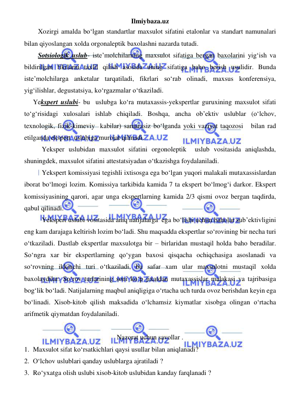 Ilmiybaza.uz 
 
Xozirgi amalda bo‘lgan standartlar maxsulot sifatini etalonlar va standart namunalari 
bilan qiyoslangan xolda orgonaleptik baxolashni nazarda tutadi. 
Sotsiologik uslub- iste’molchilarning maxsulot sifatiga bergan baxolarini yig‘ish va 
bildirilgan fikrlarni taxlil qilish asosida uning sifatiga baho berish usulidir. Bunda 
iste’molchilarga anketalar tarqatiladi, fikrlari so‘rab olinadi, maxsus konferensiya, 
yig‘ilishlar, degustatsiya, ko‘rgazmalar o‘tkaziladi. 
Yekspert uslubi- bu  uslubga ko‘ra mutaxassis-yekspertlar guruxining maxsulot sifati 
to‘g‘risidagi xulosalari ishlab chiqiladi. Boshqa, ancha ob’ektiv uslublar (o‘lchov, 
texnologik, fizik-kimeviy  kabilar) samarasiz bo‘lganda yoki vaziyat taqozosi   bilan rad 
etilganda ekspert  uslubiga murojat qilinadi. 
Yeksper uslubidan maxsulot sifatini orgonoleptik  uslub vositasida aniqlashda, 
shuningdek, maxsulot sifatini attestatsiyadan o‘tkazishga foydalaniladi. 
Yekspert komissiyasi tegishli ixtisosga ega bo‘lgan yuqori malakali mutaxassislardan 
iborat bo‘lmogi lozim. Komissiya tarkibida kamida 7 ta ekspert bo‘lmog‘i darkor. Ekspert 
komissiyasining qarori, agar unga ekspertlarning kamida 2/3 qismi ovoz bergan taqdirda, 
qabul qilinadi.  
Yekspert uslubi vositasida aniq natijalarga  ega bo‘lishi uchun baholar sub’ektivligini 
eng kam darajaga keltirish lozim bo‘ladi. Shu maqsadda ekspertlar so‘rovining bir necha turi 
o‘tkaziladi. Dastlab ekspertlar maxsulotga bir – birlaridan mustaqil holda baho beradilar. 
So‘ngra xar bir ekspertlarning qo‘ygan baxosi qisqacha ochiqchasiga asoslanadi va 
so‘rovning ikkinchi turi o‘tkaziladi, bu safar xam ular maxsulotni mustaqil xolda 
baxolaydilar. So‘rov turlarining soni ko‘p jixatdan mutaxassislar malakasi va tajribasiga 
bog‘lik bo‘ladi. Natijalarning maqbul aniqligiga o‘rtacha uch turda ovoz berishdan keyin ega 
bo‘linadi. Xisob-kitob qilish maksadida o‘lchamsiz kiymatlar xisobga olingan o‘rtacha 
arifmetik qiymatdan foydalaniladi. 
 
Nazorat uchun savollar . 
1. Maxsulot sifat ko‘rsatkichlari qaysi usullar bilan aniqlanadi? 
2. O‘lchov uslublari qanday uslublarga ajratiladi ?  
3. Ro‘yxatga olish uslubi xisob-kitob uslubidan kanday farqlanadi ?  
