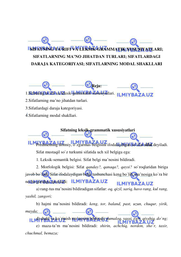  
 
 
 
 
 
SIFATNING TA’RIFI VA LEKSIK-GRAMMATIK XUSUSIYATLARI; 
SIFATLARNING MA’NO JIHATDAN TURLARI; SIFATLARDAGI 
DARAJA KATEGORIYASI; SIFATLARNING MODAL SHAKLLARI 
 
 
Reja: 
1.Sifatning ta’rifi va leksik-grammatik xususiyatlari. 
2.Sifatlarning ma’no jihatdan turlari.  
3.Sifatlardagi daraja kategoriyasi.  
4.Sifatlarning modal shakllari. 
 
  Sifatning leksik-grammatik xususiyatlari 
 
 
Predmetning doimiy, o`zgarmas belgisini ifodalaydigan so`zlar sifat deyiladi.  
 
Sifat mustaqil so`z turkumi sifatida uch xil belgiga ega:  
1. Leksik-semantik belgisi. Sifat belgi ma’nosini bildiradi.  
2. Morfologik belgisi: Sifat qanday?, qanaqa?, qaysi? so`roqlaridan biriga 
javob bo`ladi. Sifat ifodalaydigan belgi tushunchasi keng bo`lib, ma’nosiga ko`ra bir 
necha guruhga ajratiladi: 
a) rang-tus ma’nosini bildiradigan sifatlar: oq, qizil, sariq, havo rang, kul rang, 
yashil, zangori; 
b) hajmi ma’nosini bildiradi: keng, tor, baland, past, uzun, chuqur, yirik, 
mayda; 
d) shakl va ko`rinish ma’nosini bildiradi: dumaloq, yassi, egri, qiyshiq, do`ng; 
e) maza-ta’m ma’nosini bildiradi: shirin, achchiq, nordon, sho`r, taxir, 
chuchmal, bemaza; 
