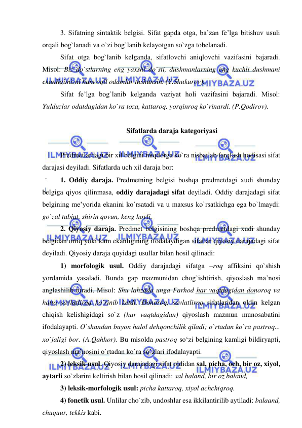  
 
3. Sifatning sintaktik belgisi. Sifat gapda otga, ba’zan fe’lga bitishuv usuli 
orqali bog`lanadi va o`zi bog`lanib kelayotgan so`zga tobelanadi. 
Sifat otga bog`lanib kelganda, sifatlovchi aniqlovchi vazifasini bajaradi. 
Misol: Biz do`stlarning eng yaxshi do`sti, dushmanlarning eng kuchli dushmani 
ekanligimizni ham oqil odamlar tushunsin. (Y.Shukurov). 
Sifat fe’lga bog`lanib kelganda vaziyat holi vazifasini bajaradi. Misol: 
Yulduzlar odatdagidan ko`ra toza, kattaroq, yorqinroq ko`rinardi. (P.Qodirov). 
 
  Sifatlarda daraja kategoriyasi 
 
Predmetlardagi bir xil belgini miqdorga ko`ra nisbatlab farqlash hodisasi sifat 
darajasi deyiladi. Sifatlarda uch xil daraja bor:  
1. Oddiy daraja. Predmetning belgisi boshqa predmetdagi xudi shunday 
belgiga qiyos qilinmasa, oddiy darajadagi sifat deyiladi. Oddiy darajadagi sifat 
belgining me’yorida ekanini ko`rsatadi va u maxsus ko`rsatkichga ega bo`lmaydi: 
go`zal tabiat, shirin qovun, keng hovli. 
2. Qiyosiy daraja. Predmet belgisining boshqa predmetdagi xudi shunday 
belgidan ortiq yoki kam ekanligining ifodalaydigan sifatlar qiyosiy darajadagi sifat 
deyiladi. Qiyosiy daraja quyidagi usullar bilan hosil qilinadi: 
1) morfologik usul. Oddiy darajadagi sifatga –roq affiksini qo`shish 
yordamida yasaladi. Bunda gap mazmunidan chog`ishtirish, qiyoslash ma’nosi 
anglashilib turadi. Misol: Shu lahzada unga Farhod har vaqtdagidan donoroq va 
hatto savlatliroq ko`rinib ketdi. Donoroq, savlatliroq sifatlaridan oldin kelgan 
chiqish kelishigidagi so`z (har vaqtdagidan) qiyoslash mazmun munosabatini 
ifodalayapti. O`shandan buyon halol dehqonchilik qiladi; o`rtadan ko`ra pastroq... 
xo`jaligi bor. (A.Qahhor). Bu misolda pastroq so‘zi belgining kamligi bildiryapti, 
qiyoslash ma’nosini o`rtadan ko`ra so`zlari ifodalayapti. 
2) leksik usul. Qiyosiy darajadagi sifat oldidan sal, picha, och, bir oz, xiyol, 
aytarli so`zlarini keltirish bilan hosil qilinadi: sal baland, bir oz baland,  
3) leksik-morfologik usul: picha kattaroq, xiyol achchiqroq. 
4) fonetik usul. Unlilar cho`zib, undoshlar esa ikkilantirilib aytiladi: balaand, 
chuquur, tekkis kabi. 

