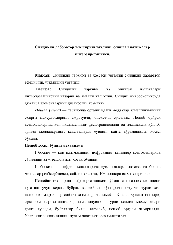  
 
 
 
Сийдикни лаборатор текшириш тахлили, олинган натижалар 
интерепретацияси. 
 
 
Мақсад: Сийдикни таркиби ва хоссаси ўрганиш сийдикни лабаратор 
текшириш, ўтказишни ўргатиш. 
 Вазифа: 
Сийдикни 
таркиби 
ва 
олинган 
натижалари 
интерпретациясини назарий ва амалий хал этиш. Сийдик микроскопиясида 
ҳужайра элементларини диагностик аҳамияти. 
Пешоб (urina) — таркибида организмдаги моддалар алмашинувининг 
охирги махсулотларини ажратувчи, биологик суюқлик. Пешоб буйрак 
коптокчаларида қон плазмасининг фильтрациясидан ва плазмадаги кўплаб 
эриган моддаларнинг, каналчаларда сувнинг қайта қўрилишидан хосил 
бўлади. 
Пешоб хосил бўлиш механизми 
I босқич — қон плазмасининг нефроннинг капилляр коптокчаларида 
сўрилиши ва утрафильтрат хосил бўлиши. 
II босқич — нефрон каналларида сув, ионлар, глюкоза ва бошқа 
моддалар реабсорбцияси, сийдик кислота,  Н+-ионлари ва х.к секрецияси. 
Пешобни текшириш шифокорга ташхис қўйиш ва касаллик кечишини 
кузатиш учун керак. Буйрак ва сийдик йўлларида кечувчи турли хил 
патологик жараёнлар сийдик хоссаларида намоён бўлади. Бундан ташқари, 
организм жарохатланганда, алмашинувнинг турли қолдиқ мвхсулотлари 
қонга тушади, буйраклар билан ажралиб, пешоб орқали чиқарилади. 
Уларнинг аниқланилиши мухим диагностик ахамиятга эга. 

