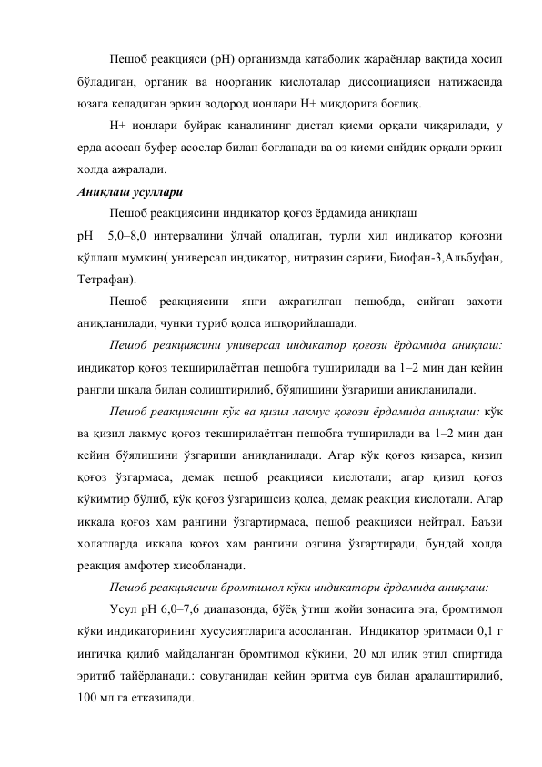 Пешоб реакцияси (рН) организмда катаболик жараёнлар вақтида хосил 
бўладиган, органик ва ноорганик кислоталар диссоциацияси натижасида 
юзага келадиган эркин водород ионлари Н+ миқдорига боғлиқ.  
Н+ ионлари буйрак каналининг дистал қисми орқали чиқарилади, у 
ерда асосан буфер асослар билан боғланади ва оз қисми сийдик орқали эркин 
холда ажралади. 
Аниқлаш усуллари 
Пешоб реакциясини индикатор қоғоз ёрдамида аниқлаш 
рН  5,0–8,0 интервалини ўлчай оладиган, турли хил индикатор қоғозни 
қўллаш мумкин( универсал индикатор, нитразин сариғи, Биофан-3,Альбуфан, 
Тетрафан). 
Пешоб реакциясини янги ажратилган пешобда, сийган захоти 
аниқланилади, чунки туриб қолса ишқорийлашади. 
Пешоб реакциясини универсал индикатор қоғози ёрдамида аниқлаш: 
индикатор қоғоз текширилаётган пешобга туширилади ва 1–2 мин дан кейин 
рангли шкала билан солиштирилиб, бўялишини ўзгариши аниқланилади. 
Пешоб реакциясини кўк ва қизил лакмус қоғози ёрдамида аниқлаш: кўк 
ва қизил лакмус қоғоз текширилаётган пешобга туширилади ва 1–2 мин дан 
кейин бўялишини ўзгариши аниқланилади. Агар кўк қоғоз қизарса, қизил 
қоғоз ўзгармаса, демак пешоб реакцияси кислотали; агар қизил қоғоз 
кўкимтир бўлиб, кўк қоғоз ўзгаришсиз қолса, демак реакция кислотали. Агар 
иккала қоғоз хам рангини ўзгартирмаса, пешоб реакцияси нейтрал. Баъзи 
холатларда иккала қоғоз хам рангини озгина ўзгартиради, бундай холда 
реакция амфотер хисобланади. 
Пешоб реакциясини бромтимол кўки индикатори ёрдамида аниқлаш: 
Усул рН 6,0–7,6 диапазонда, бўёқ ўтиш жойи зонасига эга, бромтимол 
кўки индикаторининг хусусиятларига асосланган.  Индикатор эритмаси 0,1 г 
ингичка қилиб майдаланган бромтимол кўкини, 20 мл илиқ этил спиртида 
эритиб тайёрланади.: совуганидан кейин эритма сув билан аралаштирилиб, 
100 мл га етказилади.  
