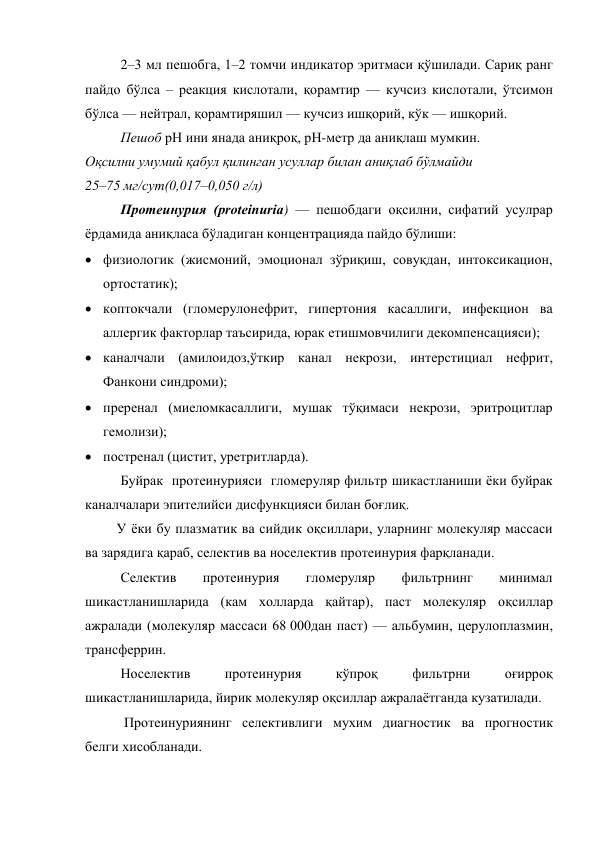 2–3 мл пешобга, 1–2 томчи индикатор эритмаси қўшилади. Сариқ ранг 
пайдо бўлса – реакция кислотали, қорамтир — кучсиз кислотали, ўтсимон 
бўлса — нейтрал, қорамтиряшил — кучсиз ишқорий, кўк — ишқорий. 
Пешоб рН ини янада аниқроқ, рН-метр да аниқлаш мумкин. 
Оқсилни умумий қабул қилинган усуллар билан аниқлаб бўлмайди  
25–75 мг/сут(0,017–0,050 г/л) 
Протеинурия (proteinuria) — пешобдаги оқсилни, сифатий усулрар 
ёрдамида аниқласа бўладиган концентрацияда пайдо бўлиши: 
 физиологик (жисмоний, эмоционал зўриқиш, совуқдан, интоксикацион, 
ортостатик); 
 коптокчали (гломерулонефрит, гипертония касаллиги, инфекцион ва 
аллергик факторлар таъсирида, юрак етишмовчилиги декомпенсацияси); 
 каналчали (амилоидоз,ўткир канал некрози, интерстициал нефрит, 
Фанкони синдроми); 
 преренал (миеломкасаллиги, мушак тўқимаси некрози, эритроцитлар 
гемолизи); 
 постренал (цистит, уретритларда). 
Буйрак  протеинурияси  гломеруляр фильтр шикастланиши ёки буйрак 
каналчалари эпителийси дисфункцияси билан боғлиқ.  
         У ёки бу плазматик ва сийдик оқсиллари, уларнинг молекуляр массаси 
ва зарядига қараб, селектив ва носелектив протеинурия фарқланади. 
Селектив 
протеинурия 
гломеруляр 
фильтрнинг 
минимал 
шикастланишларида (кам холларда қайтар), паст молекуляр оқсиллар 
ажралади (молекуляр массаси 68 000дан паст) — альбумин, церулоплазмин, 
трансферрин.  
Носелектив 
протеинурия 
кўпроқ 
фильтрни 
оғирроқ 
шикастланишларида, йирик молекуляр оқсиллар ажралаётганда кузатилади. 
 Протеинуриянинг селективлиги мухим диагностик ва прогностик 
белги хисобланади. 
