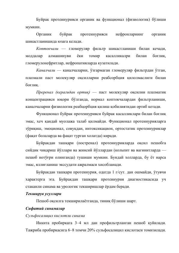 Буйрак протеинурияси органик ва функционал (физиологик) бўлиши 
мумкин. 
Органик 
буйрак 
протеинурияси 
нефронларнинг 
органик 
шикастланишида юзага келади.  
Коптокчали — гломеруляр фильтр шикастланиши билан кечади,  
моддалар 
алмашинуви 
ёки 
томир 
касалликалри 
билан 
боғлиқ, 
гломерулонефритлар, нефропатияларда кузатилади. 
Каналчали — каналчаларни, ўзгармаган гломеруляр фильтрдан ўтган,  
плазмали паст молекуляр оқсилларни реабсорбция қилолмаслиги билан 
боғлиқ. 
Преренал (керагидан ортиқ) — паст молекуляр оқсилни плазматик 
концентрацияси юқори бўлганда, нормал коптокчалардан фильтрланиши, 
каналчаларни физиологик реабцорбция қилиш қобилиятидан ортиб кетади. 
Функционал буйрак протеинурияси буйрак касалликлари билан боғлиқ 
эмас, хеч қандай муолажа талаб қилмайди. Функционал протеинурияларга  
зўриқиш, эмоционал, совуқдан, интоксикацион, ортостатик протеинуриялар 
(фақат болаларда ва фақат турган холатда) киради. 
Буйракдан ташқари (постренал) протеинурияларда оқсил пешобга 
сийдик чиқариш йўллари ва жинсий йўллардан (кольпит ва вагинитларда — 
пешоб нотўғри олинганда) тушиши мумкин. Бундай холларда, бу ёт нарса 
эмас, яллиғланиш экссудати ажралмаси хисобланади.  
Буйракдан ташқари протеинурия, одатда 1 г/сут. дан ошмайди, ўтувчи 
характерга эга. Буйракдан ташқари протеинурия диагностикасида уч 
стаканли синама ва урологик текширишлар ёрдам беради. 
Текширув усуллари 
Пешоб оқсилга текширилаётганда, тиниқ бўлиши шарт. 
Сифатий синамалар 
Сульфосалицил кислотли синама 
Иккита пробиркага 3–4 мл дан профильтрланган пешоб қуйилади. 
Тажриба пробиркасига 6–8 томчи 20% сульфосалицил кислотаси томизилади. 
