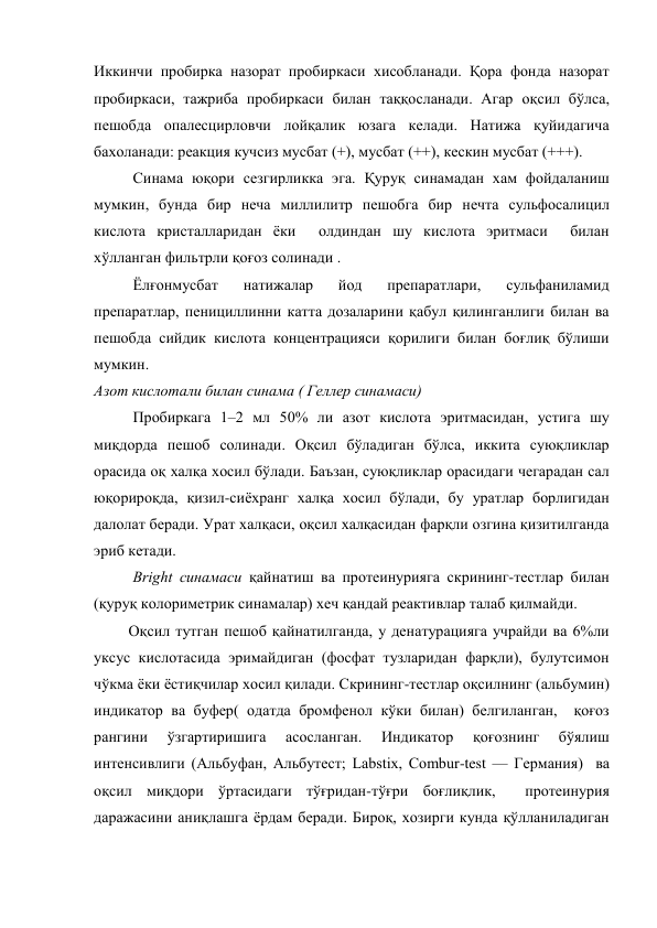Иккинчи пробирка назорат пробиркаси хисобланади. Қора фонда назорат 
пробиркаси, тажриба пробиркаси билан таққосланади. Агар оқсил бўлса, 
пешобда опалесцирловчи лойқалик юзага келади. Натижа қуйидагича 
бахоланади: реакция кучсиз мусбат (+), мусбат (++), кескин мусбат (+++). 
Синама юқори сезгирликка эга. Қуруқ синамадан хам фойдаланиш 
мумкин, бунда бир неча миллилитр пешобга бир нечта сульфосалицил 
кислота кристалларидан ёки  олдиндан шу кислота эритмаси  билан 
хўлланган фильтрли қоғоз солинади . 
Ёлғонмусбат 
натижалар 
йод 
препаратлари, 
сульфаниламид 
препаратлар, пенициллинни катта дозаларини қабул қилинганлиги билан ва 
пешобда сийдик кислота концентрацияси қорилиги билан боғлиқ бўлиши 
мумкин. 
Азот кислотали билан синама ( Геллер синамаси) 
Пробиркага 1–2 мл 50% ли азот кислота эритмасидан, устига шу 
миқдорда пешоб солинади. Оқсил бўладиган бўлса, иккита суюқликлар 
орасида оқ халқа хосил бўлади. Баъзан, суюқликлар орасидаги чегарадан сал 
юқорироқда, қизил-сиёхранг халқа хосил бўлади, бу уратлар борлигидан 
далолат беради. Урат халқаси, оқсил халқасидан фарқли озгина қизитилганда 
эриб кетади. 
Bright синамаси қайнатиш ва протеинурияга скрининг-тестлар билан 
(қуруқ колориметрик синамалар) хеч қандай реактивлар талаб қилмайди. 
         Оқсил тутган пешоб қайнатилганда, у денатурацияга учрайди ва 6%ли 
уксус кислотасида эримайдиган (фосфат тузларидан фарқли), булутсимон 
чўкма ёки ёстиқчилар хосил қилади. Скрининг-тестлар оқсилнинг (альбумин)  
индикатор ва буфер( одатда бромфенол кўки билан) белгиланган,  қоғоз 
рангини 
ўзгартиришига 
асосланган. 
Индикатор 
қоғознинг 
бўялиш 
интенсивлиги (Альбуфан, Альбутест; Labstix, Combur-test — Германия)  ва 
оқсил миқдори ўртасидаги тўғридан-тўғри боғлиқлик,  протеинурия 
даражасини аниқлашга ёрдам беради. Бироқ, хозирги кунда қўлланиладиган  
