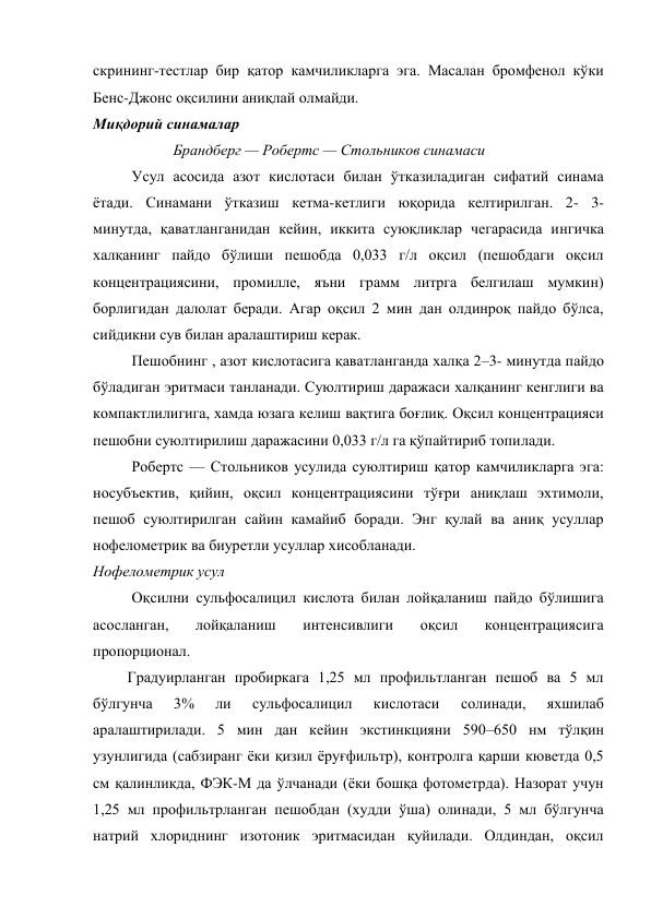 скрининг-тестлар бир қатор камчиликларга эга. Масалан бромфенол кўки 
Бенс-Джонс оқсилини аниқлай олмайди. 
Миқдорий синамалар 
                     Брандберг — Робертс — Стольников синамаси 
Усул асосида азот кислотаси билан ўтказиладиган сифатий синама 
ётади. Синамани ўтказиш кетма-кетлиги юқорида келтирилган. 2- 3- 
минутда, қаватланганидан кейин, иккита суюқликлар чегарасида ингичка 
халқанинг пайдо бўлиши пешобда 0,033 г/л оқсил (пешобдаги оқсил 
концентрациясини, промилле, яъни грамм литрга белгилаш мумкин) 
борлигидан далолат беради. Агар оқсил 2 мин дан олдинроқ пайдо бўлса, 
сийдикни сув билан аралаштириш керак. 
Пешобнинг , азот кислотасига қаватланганда халқа 2–3- минутда пайдо 
бўладиган эритмаси танланади. Суюлтириш даражаси халқанинг кенглиги ва 
компактлилигига, хамда юзага келиш вақтига боғлиқ. Оқсил концентрацияси 
пешобни суюлтирилиш даражасини 0,033 г/л га қўпайтириб топилади. 
Робертс — Стольников усулида суюлтириш қатор камчиликларга эга: 
носубъектив, қийин, оқсил концентрациясини тўғри аниқлаш эхтимоли, 
пешоб суюлтирилган сайин камайиб боради. Энг қулай ва аниқ усуллар 
нофелометрик ва биуретли усуллар хисобланади. 
Нофелометрик усул 
Оқсилни сульфосалицил кислота билан лойқаланиш пайдо бўлишига 
асосланган, 
лойқаланиш 
интенсивлиги 
оқсил 
концентрациясига 
пропорционал. 
         Градуирланган пробиркага 1,25 мл профильтланган пешоб ва 5 мл 
бўлгунча 
3% 
ли 
сульфосалицил 
кислотаси 
солинади, 
яхшилаб 
аралаштирилади. 5 мин дан кейин экстинкцияни 590–650 нм тўлқин 
узунлигида (сабзиранг ёки қизил ёруғфильтр), контролга қарши кюветда 0,5 
см қалинликда, ФЭК-М да ўлчанади (ёки бошқа фотометрда). Назорат учун 
1,25 мл профильтрланган пешобдан (худди ўша) олинади, 5 мл бўлгунча 
натрий хлориднинг изотоник эритмасидан қуйилади. Олдиндан, оқсил 
