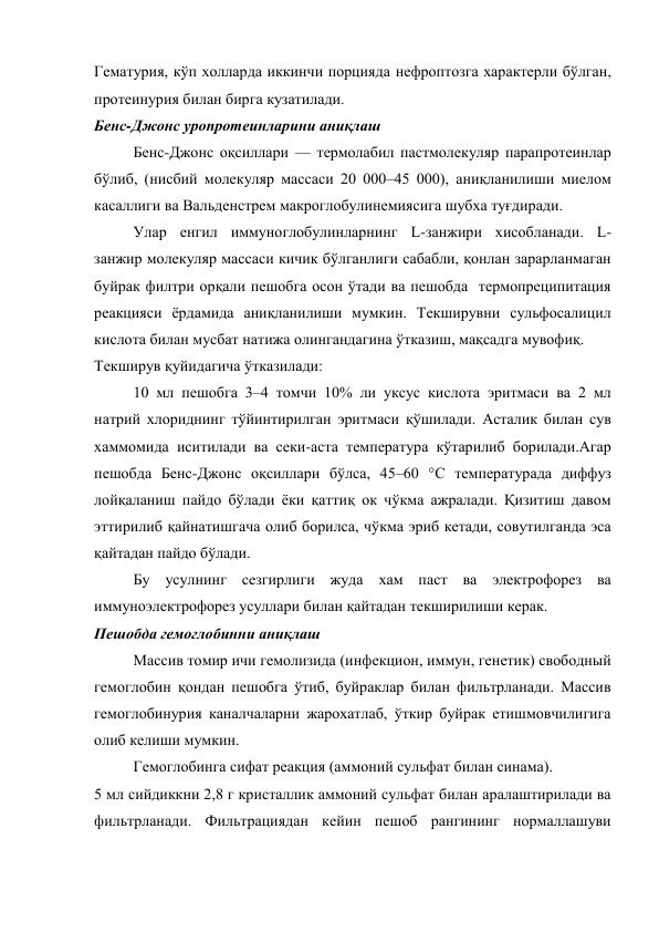 Гематурия, кўп холларда иккинчи порцияда нефроптозга характерли бўлган, 
протеинурия билан бирга кузатилади. 
Бенс-Джонс уропротеинларини аниқлаш  
Бенс-Джонс оқсиллари — термолабил пастмолекуляр парапротеинлар 
бўлиб, (нисбий молекуляр массаси 20 000–45 000), аниқланилиши миелом 
касаллиги ва Вальденстрем макроглобулинемиясига шубха туғдиради.  
Улар енгил иммуноглобулинларнинг L-занжири хисобланади. L-
занжир молекуляр массаси кичик бўлганлиги сабабли, қонлан зарарланмаган 
буйрак филтри орқали пешобга осон ўтади ва пешобда  термопреципитация 
реакцияси ёрдамида аниқланилиши мумкин. Текширувни сульфосалицил 
кислота билан мусбат натижа олингандагина ўтказиш, мақсадга мувофиқ.  
Текширув қуйидагича ўтказилади:  
10 мл пешобга 3–4 томчи 10% ли уксус кислота эритмаси ва 2 мл 
натрий хлориднинг тўйинтирилган эритмаси қўшилади. Асталик билан сув 
хаммомида иситилади ва секи-аста температура кўтарилиб борилади.Агар 
пешобда Бенс-Джонс оқсиллари бўлса, 45–60 °С температурада диффуз 
лойқаланиш пайдо бўлади ёки қаттиқ ок чўкма ажралади. Қизитиш давом 
эттирилиб қайнатишгача олиб борилса, чўкма эриб кетади, совутилганда эса 
қайтадан пайдо бўлади. 
Бу усулнинг сезгирлиги жуда хам паст ва электрофорез ва 
иммуноэлектрофорез усуллари билан қайтадан текширилиши керак.  
Пешобда гемоглобинни аниқлаш 
Массив томир ичи гемолизида (инфекцион, иммун, генетик) свободный 
гемоглобин қондан пешобга ўтиб, буйраклар билан фильтрланади. Массив 
гемоглобинурия каналчаларни жарохатлаб, ўткир буйрак етишмовчилигига 
олиб келиши мумкин. 
Гемоглобинга сифат реакция (аммоний сульфат билан синама). 
5 мл сийдиккни 2,8 г кристаллик аммоний сульфат билан аралаштирилади ва  
фильтрланади. Фильтрациядан кейин пешоб рангининг нормаллашуви 
