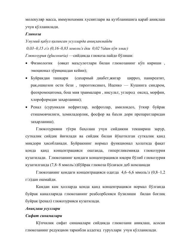 молекуляр масса, иммунохимик хусиятлари ва қутбланишига қараб аниқлаш 
учун қўлланилади. 
Глюкоза 
Умумий қабул қилинган усулларда аниқланмайди  
 0,03–0,15 г/л (0,16–0,83 ммоль/л ёки  0,02 %дан кўп эмас) 
Глюкозурия (glucosuria) —сийдикда глюкоза пайдо бўлиши:  
 Физиологик  (овқат маҳсулотлари билан глюкозанинг кўп кириши , 
эмоционал зўриқишдан кейин);  
 Буйракдан ташқари  (сахарный диабет,жигар  цирроз, панкреатит, 
рак,ошқозон ости бези , тиреотоксикоз, Иценко — Кушинга синдром, 
феохромоцитома, бош мия травмалари , инсульт, углерод  оксид, морфин, 
хлороформдан заҳарланиш); 
 Ренал (сурункали нефритлар, нефрозлар, амилоидоз, ўткир буйрак 
етишмовчилиги, ҳомиладорлик, фосфор ва баъзи дори препаратларидан 
заҳарланиш).  
Глюкозурияни тўғри баҳолаш учун сийдикни текшириш зарур, 
суткалик сийдик йиғилади ва сийдик билан йўқотилган суткалик қанд 
миқдори ҳисобланади. Буйракнинг нормал функционал ҳолатида фақат  
қонда 
қанд 
концентрацияси 
ошганда, 
гипергликемияда 
глюкозурия 
кузатилади.  Глюкозанинг қондаги концентрацияси юқори бўлиб глюкозурия 
кузатилганда (7,8–8 ммоль/л)бўйрак глюкоза бўсағаси деб номланади  
Глюкозанинг қондаги концентрацияси одатда  4,6–6,6 ммоль/л (0,8–1,2 
г/л)дан ошмайди.  
Камдан кам ҳолларда қонда қанд концентрацияси нормал бўлганда 
буйрак каналларида глюкозанинг реабсорбсияси бузилиши  билан боғлиқ  
буйрак (ренал) глюкозурияси кузатилади. 
Аниқлаш усуллари  
Сифат синамалари  
Кўпчилик сифат синамалари сийдикда глюкозани аниқлаш, асосан 
глюкозанинг редукцион таркибли алдегид  гурухлари  учун қўлланилади. 
