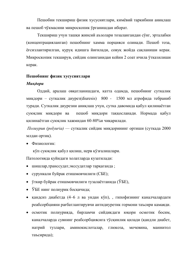 Пешобни текшириш физик хусусиятлари, кимёвий таркибини аниқлаш 
ва пешоб чўкмасини микроскопик ўрганишдан иборат. 
Текшириш учун ташқи жинсий аъзолари тозалангандан сўнг, эрталабки 
(концентрацияланган) пешобнинг хамма порцияси олинади. Пешоб тоза, 
ёғсизлантирилган, қуруқ идишга йиғилади, совуқ жойда сақланиши керак. 
Микроскопик текширув, сийдик олинганидан кейин 2 соат ичила ўтказилиши 
керак. 
Пешобнинг физик хусусиятлари 
Миқдори 
Оддий, аралаш овқатланишдаги, катта одамда, пешобнинг суткалик 
миқдори – суткалик диурез(diuresis)  800 -  1500 мл атрофида тебраниб 
туради. Суткалик диурезни аниқлаш учун, сутка давомида қабул қилинаётган 
суюқлик миқдори ва  пешоб миқдори таққосланади. Нормада қабул 
қилинаётган суюқлик хажмидан 60-80%и чиқарилади. 
 Полиурия (polyuria) — суткалик сийдик миқдорининг ортиши (суткада 2000 
млдан ортиқ).  
 Физиологик:  
 кўп суюқлик қабул қилиш, нерв қўзғалишлари. 
Патологияда қуйидаги холатларда кузатилади:  
 шишлар,транссудат,экссудатлар тарқаганда ;  
 сурункали буйрак етишмовчилиги (СБЕ);  
 ўткир буйрак етишмовчилиги тузалаётганида (ЎБЕ),  
 ЎБЕ нинг полиурик босқичида; 
 қандсиз диабетда (4–6 л ва ундан кўп), , гипофизнинг каналчалардаги 
реабсорбцияни рағбатлантирувчи антидиуретик гормони таъсири камаяди. 
 осмотик полиурияда, бирламчи сийдикдаги юқори осмотик босим, 
каналчаларда сувнинг реабсорбциясига тўсқинлик қилади (қандли диабет, 
натрий 
тузлари, 
аминокислоталар, 
глюкоза, 
мочевина, 
маннитол 
таъсирида); 
