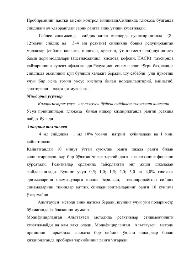 Пробирканинг пастки қисми контрол қилинади.Сийдикда глюкоза бўлганда 
сийдикни оч ҳаворангдан сариқ рангга аниқ ўтиши кузатилади. 
 Гайнес синамасида  сийдик катта миқдорда суюлтирилганда  (8–
12томчи сийдик ва  3–4 мл реактив) сийдикни бошқа редуцирланган 
моддалар (сийдик кислота, индикан, креатин, ўт пигментлари),шунингдек 
баъзи дори моддалари (ацетилсалицил  кислота, кофеин, ПАСК)  таъсирида 
қайтарилиши кучсиз ифодаланади.Редукцион синамаларни тўғри баҳолашда 
сийдикда оқсилнинг кўп бўлиши халақит беради, шу сабабли  уни йўқотиш  
учун бир неча томчи уксус кислота билан нордонлаштириб, қайнатиб, 
филтирлаш    мақсадга мувофиқ  .   
Миқдорий усуллар  
Колориметрик усул   Альтгаузен бўйича сийдикда глюкозани аниқлаш 
Усул принциплари: глюкоза  билан ишқор қиздирилганда рангли реакция 
пайдо  бўлади  
Аниқлаш техникаси 
 4 мл сийдикка  1 мл 10% ўювчи  натрий  қуйиладади ва 1 мин. 
қайнатилади  
Қайнатгандан 10 минут ўтгач суюқлик ранги шкала ранги билан 
солиштирилади, ҳар бир бўялган чизиқ таркибидаги  глюкозанинг фоизини 
кўрсатади. 
Реактивлар 
ёрдамида 
тайёрланган 
энг 
яхши 
шкаладан 
фойдаланилади. Бунинг учун 0,5; 1,0; 1,5; 2,0; 3,0 ва 4,0% глюкоза 
эритмаларини оламиз,уларга ишлов берилади,  текширилаётган сийдик 
синамаларини тиқинлар қаттиқ ёпилади.эритмаларнинг ранги 10 кунгача 
ўзгармайди 
Альтгаузен  методи аниқ натижа беради, шунинг учун уни поляриметр 
бўлмаганда фойдаланиш мумкин. 
Модифицирланган 
Альтгаузен 
методида 
реактивлар 
етишмовчилиги 
кузатилмайди ва кам вақт олади, Модифицирланган  Альтгаузен  методи  
принципи: таркибида глюкоза бор сийдик ўювчи ишқорлар билан 
қиздирилганда пробирка таркибининг ранги ўзгаради 
