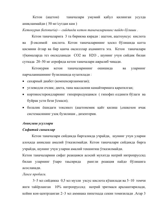  Кетон (ацетон)  таначалари умумий қабул қилинган усулда 
аниқланмайди ( 50 мг/сутдан кам ) 
Кетонурия (ketonuria)— сийдикда кетон таначаларининг пайдо бўлиши . 
Кетон таначаларига  3 та бирикма киради : ацетон, ацетоуксус  кислота 
ва  β-оксимой  кислота. Кетон таначаларининг ҳосил бўлишида катта 
қисмини ёғлар ва бир қанча оқсилллар аҳамиятга эга.  Кетон  таначалари  
тўқималарда тез оксидланади  СО2 ва  Н2О , шунинг учун сийдик билан 
суткада  20–50 мг атрофида кетон таначалари ажралиб чиқади.  
Кетонурия 
кетон 
таначаларининг 
ошишида 
 
ва 
уларнинг 
парчаланишининг бузилишида кузатилади : 
 сахарный диабет (компенсирланмаган);  
 углеводли очлик; диета, тана массасини камайтиришга қаратилган; 
 кортикостероидларнинг  гиперпродукцияси  ( гипофиз олдинги бўлаги  ва 
буйрак усти бези ўсмаси);  
 болалик ёшидаги токсикоз (ацетонемик қайт қилиш ),ошқозон ичак 
системасининг узоқ бузилиши , дизентерия. 
Аниқлаш усуллари  
Сифатий синамлар  
 
Кетон таначалари сийдикда биргаликда учрайди,  шунинг учун уларни 
алоҳида аниқлаш амалий ўтказилмайди. Кетон таначалари сийдикда бирга 
учрайди, шунинг учун уларни амалий текшигиш ўтказилмайди. 
Кетон таначаларини сифат реакцияси асосий мухитда натрий нитропруссид 
билан уларнинг ўзаро таьсирида  рангли реакция пайдо бўлишига 
асосланади. 
Ланге пробаси. 
 3–5 мл сийдикка  0,5 мл музли  уксус кислота қўшилади ва 5–10  томчи 
янги тайёрланган  10% нитропруссид  натрий эритмаси аралаштирилади, 
кейин кон-центрланган 2–3 мл аммиака пипеткада секин томизилади .Агар 3 
