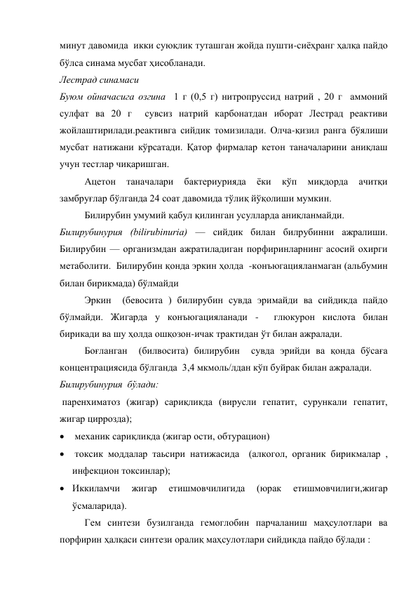 минут давомида  икки суюқлик туташган жойда пушти-сиёҳранг ҳалқа пайдо 
бўлса синама мусбат ҳисобланади. 
Лестрад синамаси  
Буюм ойначасига озгина  1 г (0,5 г) нитропруссид натрий , 20 г  аммоний 
сулфат ва 20 г  сувсиз натрий карбонатдан иборат Лестрад реактиви 
жойлаштирилади.реактивга сийдик томизилади. Олча-қизил ранга бўялиши 
мусбат натижани кўрсатади. Қатор фирмалар кетон таначаларини аниқлаш 
учун тестлар чиқаришган. 
Ацетон 
таначалари 
бактериурияда 
ёки 
кўп 
миқдорда 
ачитқи 
замбруғлар бўлганда 24 соат давомида тўлиқ йўқолиши мумкин. 
Билирубин умумий қабул қилинган усулларда аниқланмайди. 
Билирубинурия (bilirubinuria) — сийдик билан билрубинни ажралиши. 
Билирубин — организмдан ажратиладиган порфиринларнинг асосий охирги 
метаболити.  Билирубин қонда эркин ҳолда  -конъюгацияланмаган (альбумин 
билан бирикмада) бўлмайди 
Эркин  (бевосита ) билирубин сувда эримайди ва сийдикда пайдо 
бўлмайди. Жигарда у конъюгацияланади -  глюкурон кислота билан 
бирикади ва шу ҳолда ошқозон-ичак трактидан ўт билан ажралади. 
Боғланган  (билвосита) билирубин  сувда эрийди ва қонда бўсаға 
концентрациясида бўлганда  3,4 мкмоль/лдан кўп буйрак билан ажралади. 
Билирубинурия  бўлади:    
 паренхиматоз (жигар) сариқликда (вирусли гепатит, сурункали гепатит, 
жигар циррозда); 
  механик сариқликда (жигар ости, обтурацион)   
  токсик моддалар таьсири натижасида  (алкогол, органик бирикмалар , 
инфекцион токсинлар); 
 Иккиламчи 
жигар 
етишмовчилигида 
(юрак 
етишмовчилиги,жигар 
ўсмаларида). 
Гем синтези бузилганда гемоглобин парчаланиш маҳсулотлари ва 
порфирин ҳалқаси синтези оралиқ маҳсулотлари сийдикда пайдо бўлади : 
