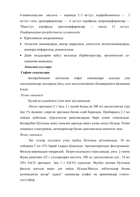 δ-аминолевулин  кислота — нормада 2–3 мг/сут; порфобилиноген —  2 
мг/сут гача; уропорфиринлар —  6 мг/сут атрофида; копропорфиринлар — 
70мкг/сут 
атрофида; 
протопорфиринлар 
— 
около 
12 
мг/сут.  
Порфиринурия (porphyrinuria) кузатилади: 
 Қўрғошинли захарланишда;  
 Апластик анемияларда, жигар циррозида, алкоголли интоксикацияларда, 
миокард инфарктида, ревматизмда; 
 Дори моддаларни қабул қилганда (барбитуратлар, органические со-
единения мышьяка). 
Аниқлаш усуллари  
 Сифат синамалари  
Билирубиннинг 
кўпчилик 
сифат 
синамалари 
асосида 
уни 
оксидловчилар таъсирида (йод, азот кислотаси)яшил биливердинга айланиши 
ётади. 
 Розин синамаси 
Қулай ва оддийлиги учун кенг қўлланилади. 
Люгол эритмаси (1 г йод, 2 г калий йодид ва 300 мл дистилланган сув)  
ёки 1% йоднинг спиртли эритмаси билан олиб борилади. Пробиркага 2-3 мл 
сийдик қуйилади, кўрсатилган реактивлардан бири секин томизилади. 
Билирубин бўлганда икки суюқлик орасида яшил ҳалқа қосил бўлади. Розин 
синамаси гематурияда, антипиринлар билан даволанганда ишончли эмас. 
Фуше синамаси 
Энг сезгир усуллиги учун шубҳа бўлганда қўлланилади. 10 мл  
сийдикка 5 мл 15% барий хлорид қўшилади. Аралаштирилади, филтрланади. 
Фильтр воронкадан чиқарилиб,  Петри косачасига текисланади, унга  2 томчи  
Фуше реактиви (25 г учхлорсирка кислота, 100 мл дистилланган сув , 10 мл 
10% FeCl3 эритмаси  ёки 1 г FeCl3) сурилади. Мусбат натижа бўлганда 
фильтр қоғозда яшил доғ пайдо бўлади.Махсус таблеткалар билан 
қилинадиган қатор” қуруқ” синамалар (сифат ва яриммиқдор («икто-
тест»))бор. 
