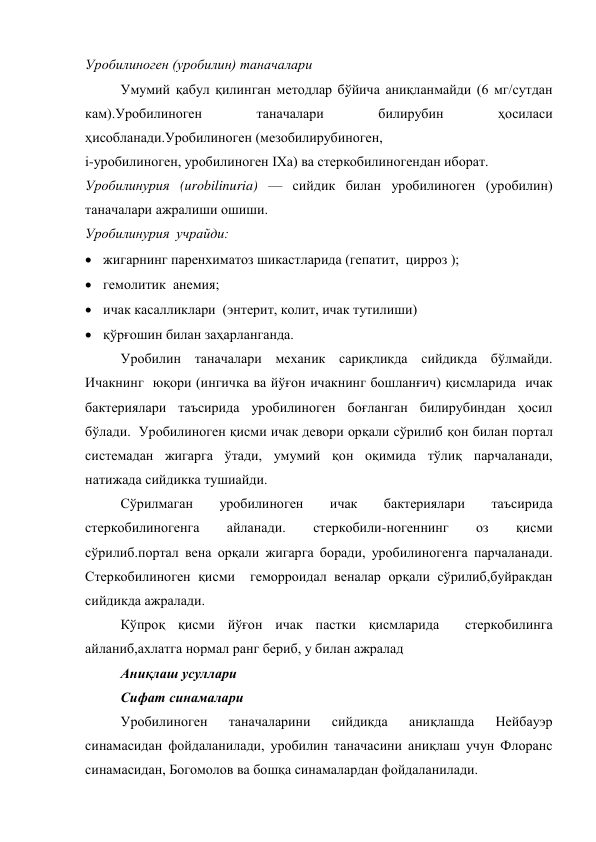Уробилиноген (уробилин) таначалари 
Умумий қабул қилинган методлар бўйича аниқланмайди (6 мг/сутдан 
кам).Уробилиноген 
таначалари 
билирубин 
ҳосиласи 
ҳисобланади.Уробилиноген (мезобилирубиноген,  
і-уробилиноген, уробилиноген ІХа) ва стеркобилиногендан иборат. 
Уробилинурия (urobilinuria) — сийдик билан уробилиноген (уробилин) 
таначалари ажралиши ошиши. 
Уробилинурия  учрайди:  
 жигарнинг паренхиматоз шикастларида (гепатит,  цирроз );  
 гемолитик  анемия;  
 ичак касалликлари  (энтерит, колит, ичак тутилиши) 
 қўрғошин билан заҳарланганда. 
Уробилин таначалари механик сариқликда сийдикда бўлмайди. 
Ичакнинг  юқори (ингичка ва йўғон ичакнинг бошланғич) қисмларида  ичак 
бактериялари таъсирида уробилиноген боғланган билирубиндан ҳосил 
бўлади.  Уробилиноген қисми ичак девори орқали сўрилиб қон билан портал 
системадан жигарга ўтади, умумий қон оқимида тўлиқ парчаланади, 
натижада сийдикка тушиайди. 
Сўрилмаган 
уробилиноген 
ичак 
бактериялари 
таъсирида 
стеркобилиногенга 
айланади. 
стеркобили-ногеннинг 
оз 
қисми 
сўрилиб.портал вена орқали жигарга боради, уробилиногенга парчаланади. 
Стеркобилиноген қисми  геморроидал веналар орқали сўрилиб,буйракдан 
сийдикда ажралади. 
Кўпроқ қисми йўғон ичак пастки қисмларида  стеркобилинга 
айланиб,ахлатга нормал ранг бериб, у билан ажралад 
Аниқлаш усуллари  
     Сифат синамалари  
Уробилиноген 
таначаларини 
сийдикда 
аниқлашда 
Нейбауэр 
синамасидан фойдаланилади, уробилин таначасини аниқлаш учун Флоранс 
синамасидан, Богомолов ва бошқа синамалардан фойдаланилади. 

