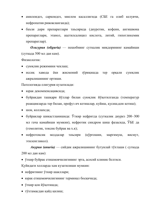  амилоидоз, саркоидоз, миелом касаллигида (СБЕ га олиб келувчи, 
нефропатия ривожланганда); 
 баъзи дори препаратлари таъсирида (диуретик, кофеин, ангишвона 
препаратлари, этанол, ацетилсалицил кислота, литий, гипогликемик 
препаратлар). 
Олигурия (oliguria) — пешобнинг суткалик миқдорининг камайиши 
(суткада 500 мл дан кам). 
Физиологик:  
 суюқлик режимини чеклаш;  
 иссиқ 
хавода 
ёки 
жисмоний 
зўриқишда 
тер 
орқали 
суюқлик 
ажралишининг ортиши. 
Патологияда олигурия кузатилади:  
 юрак декомпенсациясида;  
 буйракдан ташқари йўллар билан суюқлик йўқотилганда (температур 
реакцияларда тер билан, профуз ич кетишлар, куйиш, қусиш,қон кетиш); 
 шок, коллапсда;  
 буйраклар шикастланишида: Ўткир нефритда (суткалик диурез 200–300 
мл гача камайиши мумкин), нефротик синдром шиш фазасида, ЎБЕ да 
(гемолитик, токсик буйрак ва х.к); 
 нефротоксик 
моддалар 
таъсири 
(қўрғошин, 
маргимуш, 
висмут, 
этиленгликол). 
Анурия (anuria) — сийдик ажралишининг бутунлай тўхташи ( суткада 
200 мл дан кам): 
 ўткир буйрак етишмовчилигининг эрта, асосий клиник белгиси. 
Қуйидаги холларда хам кузатилиши мумкин:  
 нефритнинг ўткир шакллари; 
 юрак етишмовчилигининг терминал босқичида; 
 ўткир қон йўқотишда; 
 тўхтамасдан қайд қилиш; 
