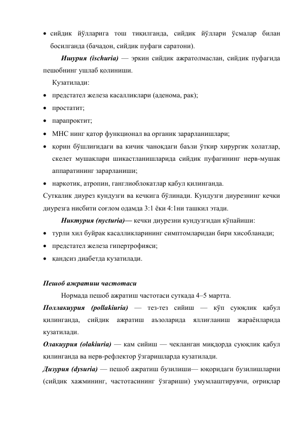  сийдик йўлларига тош тиқилганда, сийдик йўллари ўсмалар билан 
босилганда (бачадон, сийдик пуфаги саратони). 
Ишурия (ischuria) — эркин сийдик ажратолмаслан, сийдик пуфагида 
пешобнинг ушлаб қолиниши. 
Кузатилади: 
 предстател железа касалликлари (аденома, рак); 
 простатит; 
 парапроктит; 
 МНС нинг қатор функционал ва органик зарарланишлари; 
 қорин бўшлиғидаги ва кичик чаноқдаги баъзи ўткир хирургик холатлар, 
скелет мушаклари шикастланишларида сийдик пуфагининг нерв-мушак 
аппаратининг зарарланиши; 
 наркотик, атропин, ганглиоблокатлар қабул қилинганда.  
Суткалик диурез кундузги ва кечкига бўлинади. Кундузги диурезнинг кечки 
диурезга нисбити соғлом одамда 3:1 ёки 4:1ни ташкил этади. 
Никтурия (nycturia)— кечки диурезни кундузгидан кўпайиши: 
 турли хил буйрак касалликларининг симптомларидан бири хисобланади; 
 предстател железа гипертрофияси; 
 қандсиз диабетда кузатилади. 
 
Пешоб ажратиш частотаси 
Нормада пешоб ажратиш частотаси суткада 4–5 мартта.  
Поллакиурия (pollakiuria) — тез-тез сийиш — кўп суюқлик қабул 
қилинганда, 
сийдик 
ажратиш 
аъзоларида 
яллиғланиш 
жараёнларида 
кузатилади. 
Олакиурия (olakiuria) — кам сийиш — чекланган миқдорда суюқлик қабул 
қилинганда ва нерв-рефлектор ўзгаришларда кузатилади. 
Дизурия (dysuria) — пешоб ажратиш бузилиши— юқоридаги бузилишларни 
(сийдик хажмининг, частотасининг ўзгариши) умумлаштирувчи, оғриқлар 

