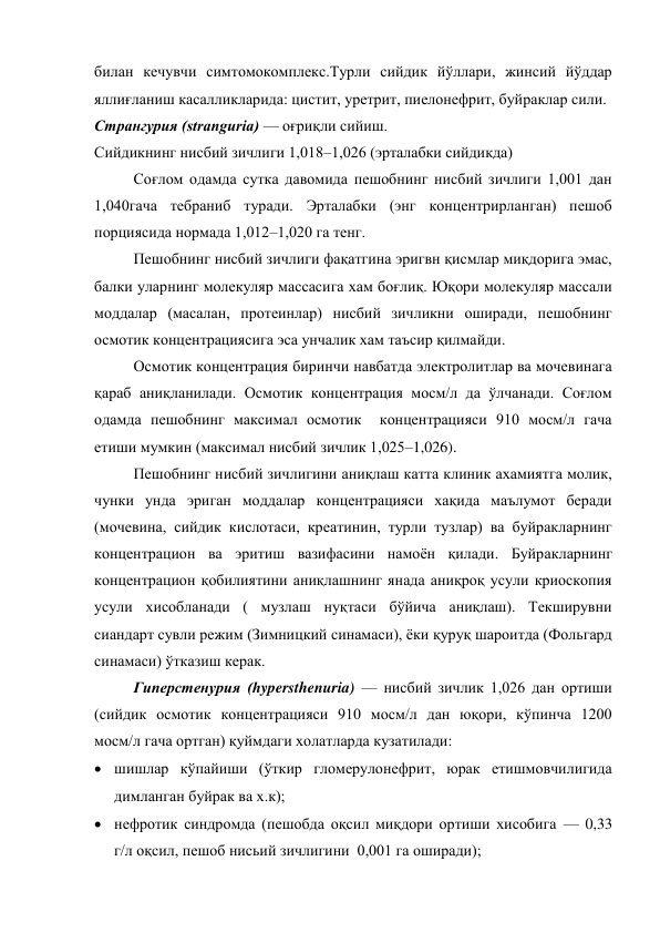 билан кечувчи симтомокомплекс.Турли сийдик йўллари, жинсий йўддар 
яллиғланиш касалликларида: цистит, уретрит, пиелонефрит, буйраклар сили. 
Странгурия (stranguria) — оғриқли сийиш. 
Сийдикнинг нисбий зичлиги 1,018–1,026 (эрталабки сийдикда) 
 
Соғлом одамда сутка давомида пешобнинг нисбий зичлиги 1,001 дан 
1,040гача тебраниб туради. Эрталабки (энг концентрирланган) пешоб 
порциясида нормада 1,012–1,020 га тенг.  
Пешобнинг нисбий зичлиги фақатгина эригвн қисмлар миқдорига эмас, 
балки уларнинг молекуляр массасига хам боғлиқ. Юқори молекуляр массали 
моддалар (масалан, протеинлар) нисбий зичликни оширади, пешобнинг 
осмотик концентрациясига эса унчалик хам таъсир қилмайди.  
Осмотик концентрация биринчи навбатда электролитлар ва мочевинага 
қараб аниқланилади. Осмотик концентрация мосм/л да ўлчанади. Соғлом 
одамда пешобнинг максимал осмотик  концентрацияси 910 мосм/л гача 
етиши мумкин (максимал нисбий зичлик 1,025–1,026). 
Пешобнинг нисбий зичлигини аниқлаш катта клиник ахамиятга молик, 
чунки унда эриган моддалар концентрацияси хақида маълумот беради 
(мочевина, сийдик кислотаси, креатинин, турли тузлар) ва буйракларнинг 
концентрацион ва эритиш вазифасини намоён қилади. Буйракларнинг 
концентрацион қобилиятини аниқлашнинг янада аниқроқ усули криоскопия 
усули хисобланади ( музлаш нуқтаси бўйича аниқлаш). Текширувни 
сиандарт сувли режим (Зимницкий синамаси), ёки қуруқ шароитда (Фольгард 
синамаси) ўтказиш керак.  
Гиперстенурия (hypersthenuria) — нисбий зичлик 1,026 дан ортиши 
(сийдик осмотик концентрацияси 910 мосм/л дан юқори, кўпинча 1200 
мосм/л гача ортган) қуймдаги холатларда кузатилади: 
 шишлар кўпайиши (ўткир гломерулонефрит, юрак етишмовчилигида 
димланган буйрак ва х.к);  
 нефротик синдромда (пешобда оқсил миқдори ортиши хисобига — 0,33 
г/л оқсил, пешоб нисьий зичлигини  0,001 га оширади); 
