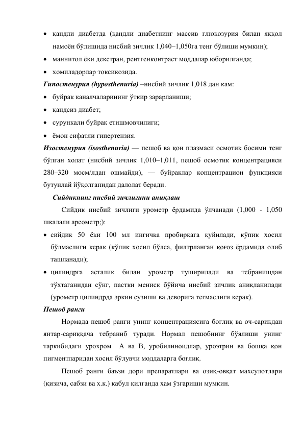 қандли диабетда (қандли диабетнинг массив глюкозурия билан яққол 
намоён бўлишида нисбий зичлик 1,040–1,050га тенг бўлиши мумкин); 
 маннитол ёки декстран, рентгенконтраст моддалар юборилганда; 
 хомиладорлар токсикозида. 
Гипостенурия (hyposthenuria) –нисбий зичлик 1,018 дан кам: 
 буйрак каналчаларининг ўткир зарарланиши; 
 қандсиз диабет;  
 сурункали буйрак етишмовчилиги; 
 ёмон сифатли гипертензия. 
Изостенурия (isosthenuria) — пешоб ва қон плазмаси осмотик босими тенг 
бўлган холат (нисбий зичлик 1,010–1,011, пешоб осмотик концентрацияси 
280–320 мосм/лдан ошмайди), — буйраклар концентрацион функцияси 
бутунлай йўқолганидан далолат беради. 
Сийдикнинг нисбий зичлигини аниқлаш 
Сийдик нисбий зичлиги урометр ёрдамида ўлчанади (1,000 - 1,050 
шкалали ареометр;):  
 сийдик 50 ёки 100 мл ингичка пробиркага қуйилади, кўпик хосил 
бўлмаслиги керак (кўпик хосил бўлса, филтрланган қоғоз ёрдамида олиб 
ташланади); 
 цилиндрга 
асталик 
билан 
урометр 
туширилади 
ва 
тебранишдан 
тўхтаганидан сўнг, пастки мениск бўйича нисбий зичлик аниқланилади 
(урометр цилиндрда эркин сузиши ва деворига тегмаслиги керак). 
Пешоб ранги 
Нормада пешоб ранги унинг концентрациясига боғлиқ ва оч-сариқдан 
янтар-сариққача тебраниб туради. Нормал пешобнинг бўялиши унинг 
таркибидаги урохром  А ва В, уробилиноидлар, уроэтрин ва бошқа қон 
пигментларидан хосил бўлувчи моддаларга боғлиқ.     
Пешоб ранги баъзи дори препаратлари ва озиқ-овқат махсулотлари 
(қизича, сабзи ва х.к.) қабул қилганда хам ўзгариши мумкин. 
