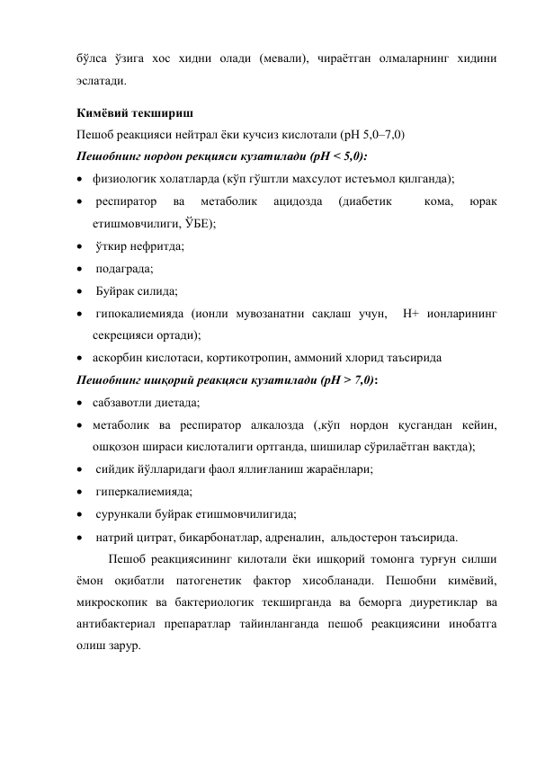 бўлса ўзига хос хидни олади (мевали), чираётган олмаларнинг хидини 
эслатади. 
Кимёвий текшириш 
Пешоб реакцияси нейтрал ёки кучсиз кислотали (рН 5,0–7,0) 
Пешобнинг нордон рекцияси кузатилади (рН < 5,0): 
 физиологик холатларда (кўп гўштли махсулот истеъмол қилганда);  
  респиратор 
ва 
метаболик 
ацидозда 
(диабетик 
 
кома, 
юрак 
етишмовчилиги, ЎБЕ); 
  ўткир нефритда;  
  подаграда;  
  Буйрак силида;  
  гипокалиемияда (ионли мувозанатни сақлаш учун,  Н+ ионларининг  
секрецияси ортади); 
 аскорбин кислотаси, кортикотропин, аммоний хлорид таъсирида 
Пешобнинг ишқорий реакцяси кузатилади (рН > 7,0):  
 сабзавотли диетада;  
 метаболик ва респиратор алкалозда (,кўп нордон қусгандан кейин, 
ошқозон шираси кислоталиги ортганда, шишилар сўрилаётган вақтда); 
  сийдик йўлларидаги фаол яллиғланиш жараёнлари;  
  гиперкалиемияда;  
  сурункали буйрак етишмовчилигида;  
  натрий цитрат, бикарбонатлар, адреналин,  альдостерон таъсирида. 
Пешоб реакциясининг килотали ёки ишқорий томонга турғун силши 
ёмон оқибатли патогенетик фактор хисобланади. Пешобни кимёвий,  
микроскопик ва бактериологик текширганда ва беморга диуретиклар ва 
антибактериал препаратлар тайинланганда пешоб реакциясини инобатга 
олиш зарур. 
