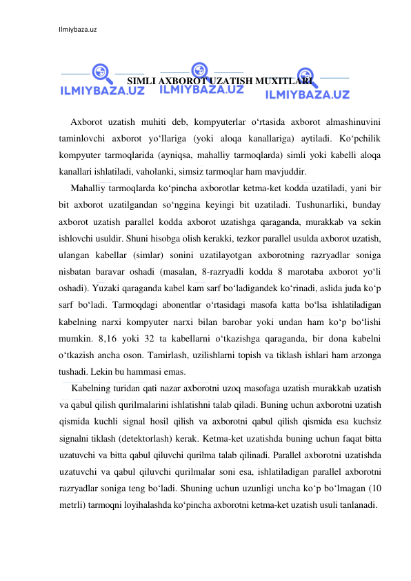 Ilmiybaza.uz 
 
 
 
SIMLI AXBOROT UZATISH MUXITLARI 
 
Axborot uzatish muhiti deb, kompyuterlar o‘rtasida axborot almashinuvini 
taminlovchi axborot yo‘llariga (yoki aloqa kanallariga) aytiladi. Ko‘pchilik 
kompyuter tarmoqlarida (ayniqsa, mahalliy tarmoqlarda) simli yoki kabelli aloqa 
kanallari ishlatiladi, vaholanki, simsiz tarmoqlar ham mavjuddir. 
Mahalliy tarmoqlarda ko‘pincha axborotlar ketma-ket kodda uzatiladi, yani bir 
bit axborot uzatilgandan so‘nggina keyingi bit uzatiladi. Tushunarliki, bunday 
axborot uzatish parallel kodda axborot uzatishga qaraganda, murakkab va sekin 
ishlovchi usuldir. Shuni hisobga olish kerakki, tezkor parallel usulda axborot uzatish, 
ulangan kabellar (simlar) sonini uzatilayotgan axborotning razryadlar soniga 
nisbatan baravar oshadi (masalan, 8-razryadli kodda 8 marotaba axborot yo‘li 
oshadi). Yuzaki qaraganda kabel kam sarf bo‘ladigandek ko‘rinadi, aslida juda ko‘p 
sarf bo‘ladi. Tarmoqdagi abonentlar o‘rtasidagi masofa katta bo‘lsa ishlatiladigan 
kabelning narxi kompyuter narxi bilan barobar yoki undan ham ko‘p bo‘lishi 
mumkin. 8,16 yoki 32 ta kabellarni o‘tkazishga qaraganda, bir dona kabelni 
o‘tkazish ancha oson. Tamirlash, uzilishlarni topish va tiklash ishlari ham arzonga 
tushadi. Lekin bu hammasi emas. 
Kabelning turidan qati nazar axborotni uzoq masofaga uzatish murakkab uzatish 
va qabul qilish qurilmalarini ishlatishni talab qiladi. Buning uchun axborotni uzatish 
qismida kuchli signal hosil qilish va axborotni qabul qilish qismida esa kuchsiz 
signalni tiklash (detektorlash) kerak. Ketma-ket uzatishda buning uchun faqat bitta 
uzatuvchi va bitta qabul qiluvchi qurilma talab qilinadi. Parallel axborotni uzatishda 
uzatuvchi va qabul qiluvchi qurilmalar soni esa, ishlatiladigan parallel axborotni 
razryadlar soniga teng bo‘ladi. Shuning uchun uzunligi uncha ko‘p bo‘lmagan (10 
metrli) tarmoqni loyihalashda ko‘pincha axborotni ketma-ket uzatish usuli tanlanadi.  
