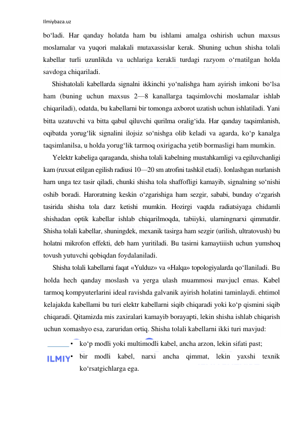 Ilmiybaza.uz 
 
bo‘ladi. Har qanday holatda ham bu ishlami amalga oshirish uchun maxsus 
moslamalar va yuqori malakali mutaxassislar kerak. Shuning uchun shisha tolali 
kabellar turli uzunlikda va uchlariga kerakli turdagi razyom o‘rnatilgan holda 
savdoga chiqariladi. 
Shishatolali kabellarda signalni ikkinchi yo‘nalishga ham ayirish imkoni bo‘lsa 
ham (buning uchun maxsus 2—8 kanallarga taqsimlovchi moslamalar ishlab 
chiqariladi), odatda, bu kabellarni bir tomonga axborot uzatish uchun ishlatiladi. Yani 
bitta uzatuvchi va bitta qabul qiluvchi qurilma oralig‘ida. Har qanday taqsimlanish, 
oqibatda yorug‘lik signalini ilojsiz so‘nishga olib keladi va agarda, ko‘p kanalga 
taqsimlanilsa, u holda yorug‘lik tarrnoq oxirigacha yetib bormasligi ham mumkin. 
Yelektr kabeliga qaraganda, shisha tolali kabelning mustahkamligi va egiluvchanligi 
kam (ruxsat etilgan egilish radiusi 10—20 sm atrofini tashkil etadi). Ionlashgan nurlanish 
harn unga tez tasir qiladi, chunki shisha tola shaffofligi kamayib, signalning so‘nishi 
oshib boradi. Haroratning keskin o‘zgarishiga ham sezgir, sababi, bunday o‘zgarish 
tasirida shisha tola darz ketishi mumkin. Hozirgi vaqtda radiatsiyaga chidamli 
shishadan optik kabellar ishlab chiqarilmoqda, tabiiyki, ularningnarxi qimmatdir. 
Shisha tolali kabellar, shuningdek, mexanik tasirga ham sezgir (urilish, ultratovush) bu 
holatni mikrofon effekti, deb ham yuritiladi. Bu tasirni kamaytiiish uchun yumshoq 
tovush yutuvchi qobiqdan foydalaniladi. 
Shisha tolali kabellarni faqat «Yulduz» va «Halqa» topologiyalarda qo‘llaniladi. Bu 
holda hech qanday moslash va yerga ulash muammosi mavjucl emas. Kabel 
tarmoq kompyuterlarini ideal ravishda galvanik ayirish holatini taminlaydi. ehtimol 
kelajakda kabellami bu turi elektr kabellarni siqib chiqaradi yoki ko‘p qismini siqib 
chiqaradi. Qitamizda mis zaxiralari kamayib borayapti, lekin shisha ishlab chiqarish 
uchun xomashyo esa, zaruridan ortiq. Shisha tolali kabellarni ikki turi mavjud: 
• ko‘p modli yoki multimodli kabel, ancha arzon, lekin sifati past; 
• bir modli kabel, narxi ancha qimmat, lekin yaxshi texnik 
ko‘rsatgichlarga ega. 
